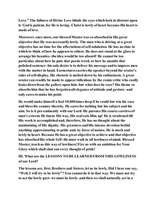 Love.” The fullness of Divine Love blinds the eyes which look in distrust upon
it. God is patient, for He is loving–Christ is lowly of heart because His heart is
made of love.
Moreover, once more, our blessedMasterwas so absorbedin His great
objective that He was necessarilylowly. The man who is driving at a great
objective has no time for the affectations ofself-adulation. He has no time in
which to think of how he appears to others. He does not stand at the glass to
arrange his beauties–the idea would be too absurd! He cannot be too
particular about how he puts that poetic word, or how he mouths that
polished sentence–his onlydesire is to deliver his message andto impress men
with the matter in hand. Earnestness carriesthe speakerbeyond the orator’s
rules of self-display. His rhetoric is melted down by his enthusiasm. A great
oratorcan readily be made to appearridiculous by the comic critic who coolly
looks downfrom the gallery upon him–but what does he care? His theme so
absorbs him that he has forgottenall elegance ofattitude and gesture–and
only cares to make his point.
He would make himself a fool 10,000times deep if he could but win his case
and bless his country thereby. He cares for nothing but his subject and his
aim. So is it pre-eminently with our Lord–He pursues His course carelessof
man’s esteem. He burns His way, His zeal eats Him up! He is straitened till
His work is accomplishedand, therefore, He has no thought about the
maintaining of His dignity. His greatness andHis intense devotion forbid
anything approximating to pride and, by force of nature, He is meek and
lowly in heart. Because He has a great objective to achieve and that objective
has absorbedHis whole Self–He must walk in all lowliness ofmind. Blessed
Master, teachus this wayof lowliness!Fire us with an ambition for Your
Glory which shall shut out every thought of pride!
III. What are the LESSONS TO BE LEARNED FROM THIS LOWLINESS
of our Lord?
The lessons are, first, Brothers and Sisters, let us be lowly. Did I hear one say,
“Well, I will try to be lowly”? You cannotdo it in that way. We must not try
to act the lowly part–we must be lowly–and then we shall naturally act in a
 
