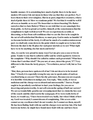 humble manner. It is astonishing how much of pride there is in the most
modest. Of course I do not mean in those who saythat they are perfect. No, I
leave them to their ownvainglory. But in us poor, imperfect creatures, whata
deal of pride there is! How we condemn pride! We feelthat it would be well if
all were as humble as we are! We boastthat we detest boasting!We flatter
ourselves that we hate flattery! When we are told that we are amazingly free
from pride, we feel as proud as Lucifer, himself, at the consciousness thatthe
compliment is right well deserved! We are so experienced, so solid, so
discerning, so free from self-confidence that we are the first to be caught in
the net of self-satisfaction!Brethren, we must pray God to make us humble! If
we become lowliestof the lowly, it will not be much of a condescensiononour
part–we shall only come down to the point which we ought never to have left.
Downin the dust is the fit place for such poor mortals as we are! What right
have we to be anything else but meek and lowly?
Alas, we can be very proud in many ways!Let me give you a case ortwo in
point. Yonder is one that is called to suffer and he rebels againstit. Listen to
his complaint–“Whyshould I be calledto endure such greattrials? What have
I done that I am thus tried?” Do you not, at once, detectthe great, “I”? Very
different is this from the lowly prayer, “Nevertheless, notas I will, but as You
will.”
“But, then, persons have spokenevil of me! I do not deserve to be treated
thus.” Clearly it is especiallywrong for any one to speak amiss of such an
excellentbeing as you are! There lies the grievance. Becauseyou are so good,
it is horrible wickednessto malign you. You reply, “But, really, it was so
malicious and the charge was so absurd and unreasonable.” Justso. People
ought to be peculiarly careful not to hurt your feelings, for you are so
deserving and praiseworthy. Is not self-esteemthe spring of half our sorrow?
We are so wonderfully goodin our own judgement that we claim the box seat
of the coach–andthe chief seatin the synagogue.If we were really lowly of
heart, we would say, “I have been treated very badly, but when I think of how
my Lord was treated, I cannotdream of complaining. This severe critic
cannot see my excellencesbut I do not wonder, for I cannot see them, myself.
He has been finding fault with me and his charges were nottrue but, if he had
known me better, he might have found more fault with me and have been
 