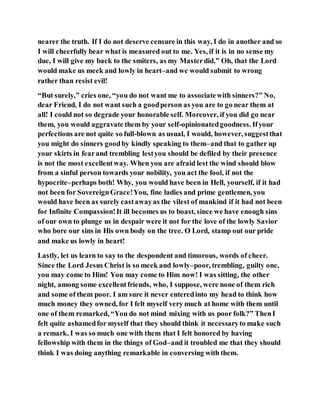 nearer the truth. If I do not deserve censure in this way, I do in another and so
I will cheerfully bear what is measured out to me. Yes, if it is in no sense my
due, I will give my back to the smiters, as my Masterdid.” Oh, that the Lord
would make us meek and lowly in heart–and we would submit to wrong
rather than resist evil!
“But surely,” cries one, “you do not want me to associatewith sinners?” No,
dear Friend, I do not want such a goodperson as you are to go near them at
all! I could not so degrade your honorable self. Moreover, if you did go near
them, you would aggravate them by your self-opinionatedgoodness. Ifyour
perfections are not quite so full-blown as usual, I would, however, suggestthat
you might do sinners goodby kindly speaking to them–and that to gather up
your skirts in fearand trembling lestyou should be defiled by their presence
is not the most excellentway. When you are afraid lest the wind should blow
from a sinful person towards your nobility, you act the fool, if not the
hypocrite–perhaps both! Why, you would have been in Hell, yourself, if it had
not been for SovereignGrace!You, fine ladies and prime gentlemen, you
would have been as surely castawayas the vilest of mankind if it had not been
for Infinite Compassion!It ill becomes us to boast, since we have enough sins
of our own to plunge us in despair were it not for the love of the lowly Savior
who bore our sins in His own body on the tree. O Lord, stamp out our pride
and make us lowly in heart!
Lastly, let us learn to say to the despondent and timorous, words of cheer.
Since the Lord Jesus Christ is so meek and lowly–poor, trembling, guilty one,
you may come to Him! You may come to Him now! I was sitting, the other
night, among some excellentfriends, who, I suppose, were none of them rich
and some of them poor. I am sure it never enteredinto my head to think how
much money they owned, for I felt myself very much at home with them until
one of them remarked, “You do not mind mixing with us poor folk?” ThenI
felt quite ashamedfor myself that they should think it necessaryto make such
a remark. I was so much one with them that I felt honored by having
fellowship with them in the things of God–and it troubled me that they should
think I was doing anything remarkable in conversing with them.
 