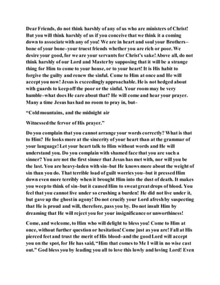 DearFriends, do not think harshly of any of us who are ministers of Christ!
But you will think harshly of us if you conceive that we think it a coming
down to associatewith any of you! We are in heart and soul your Brothers–
bone of your bone–your truest friends whether you are rich or poor. We
desire your good, for we are your servants for Christ’s sake!Above all, do not
think harshly of our Lord and Masterby supposing that it will be a strange
thing for Him to come to your house, or to your heart! It is His habit to
forgive the guilty and renew the sinful. Come to Him at once and He will
acceptyou now! Jesus is exceedinglyapproachable. He is not hedged about
with guards to keepoff the poor or the sinful. Your room may be very
humble–what does He care about that? He will come and hear your prayer.
Many a time Jesus has had no room to pray in, but–
“Coldmountains, and the midnight air
Witnessedthe fervor of His prayer.”
Do you complain that you cannot arrange your words correctly? What is that
to Him? He looks more at the sincerity of your heart than at the grammar of
your language!Let your heart talk to Him without words and He will
understand you. Do you complain with shamed face that you are such a
sinner? You are not the first sinner that Jesus has met with, nor will you be
the last. You are heavy-laden with sin–but He knows more about the weight of
sin than you do. That terrible load of guilt worries you–but it pressedHim
down even more terribly when it brought Him into the dust of death. It makes
you weepto think of sin–but it causedHim to sweatgreatdrops of blood. You
feel that you cannot live under so crushing a burden! He did not live under it,
but gave up the ghostin agony! Do not crucify your Lord afreshby suspecting
that He is proud and will, therefore, pass you by. Do not insult Him by
dreaming that He will reject you for your insignificance or unworthiness!
Come, and welcome, to Him who will delight to bless you! Come to Him at
once, without further question or hesitation!Come just as you are!Fall at His
pierced feetand trust the merit of His blood–and the goodLord will accept
you on the spot, for He has said, “Him that comes to Me I will in no wise cast
out.” God bless you by leading you all to love this lowly and loving Lord! Even
 