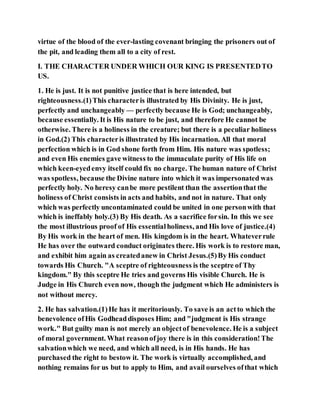 virtue of the blood of the ever-lasting covenant bringing the prisoners out of
the pit, and leading them all to a city of rest.
I. THE CHARACTER UNDER WHICH OUR KING IS PRESENTEDTO
US.
1. He is just. It is not punitive justice that is here intended, but
righteousness.(1)This characteris illustrated by His Divinity. He is just,
perfectly and unchangeably — perfectly because He is God; unchangeably,
because essentially. It is His nature to be just, and therefore He cannot be
otherwise. There is a holiness in the creature; but there is a peculiar holiness
in God.(2) This characteris illustrated by His incarnation. All that moral
perfection which is in God shone forth from Him. His nature was spotless;
and even His enemies gave witness to the immaculate purity of His life on
which keen-eyedenvy itself could fix no charge. The human nature of Christ
was spotless, because the Divine nature into which it was impersonated was
perfectly holy. No heresy canbe more pestilent than the assertionthat the
holiness of Christ consists in acts and habits, and not in nature. That only
which was perfectly uncontaminated could be united in one personwith that
which is ineffably holy.(3) By His death. As a sacrifice forsin. In this we see
the most illustrious proof of His essentialholiness, and His love of justice.(4)
By His work in the heart of men. His kingdom is in the heart. Whateverrule
He has over the outward conduct originates there. His work is to restore man,
and exhibit him again as createdanew in Christ Jesus.(5)By His conduct
towards His Church. "A sceptre of righteousness is the sceptre of Thy
kingdom." By this sceptre He tries and governs His visible Church. He is
Judge in His Church even now, though the judgment which He administers is
not without mercy.
2. He has salvation.(1)He has it meritoriously. To save is an actto which the
benevolence ofHis Godheaddisposes Him; and "judgment is His strange
work." But guilty man is not merely an objectof benevolence. He is a subject
of moral government. What reasonofjoy there is in this consideration!The
salvationwhich we need, and which all need, is in His hands. He has
purchased the right to bestow it. The work is virtually accomplished, and
nothing remains for us but to apply to Him, and avail ourselves ofthat which
 