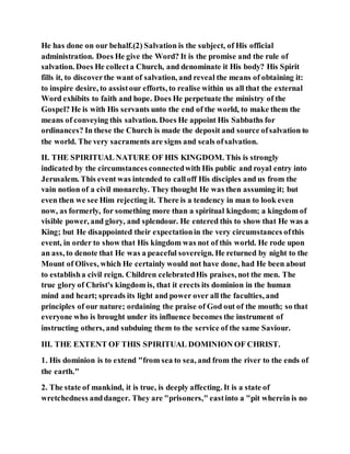 He has done on our behalf.(2) Salvation is the subject, of His official
administration. Does He give the Word? It is the promise and the rule of
salvation. Does He collecta Church, and denominate it His body? His Spirit
fills it, to discoverthe want of salvation, and reveal the means of obtaining it:
to inspire desire, to assistour efforts, to realise within us all that the external
Word exhibits to faith and hope. Does He perpetuate the ministry of the
Gospel? He is with His servants unto the end of the world, to make them the
means of conveying this salvation. Does He appoint His Sabbaths for
ordinances? In these the Church is made the deposit and source ofsalvation to
the world. The very sacraments are signs and seals ofsalvation.
II. THE SPIRITUAL NATURE OF HIS KINGDOM. This is strongly
indicated by the circumstances connectedwith His public and royal entry into
Jerusalem. This event was intended to calloff His disciples and us from the
vain notion of a civil monarchy. They thought He was then assuming it; but
even then we see Him rejecting it. There is a tendency in man to look even
now, as formerly, for something more than a spiritual kingdom; a kingdom of
visible power, and glory, and splendour. He entered this to show that He was a
King; but He disappointed their expectationin the very circumstances ofthis
event, in order to show that His kingdom was not of this world. He rode upon
an ass, to denote that He was a peaceful sovereign. He returned by night to the
Mount of Olives, which He certainly would not have done, had He been about
to establisha civil reign. Children celebratedHis praises, not the men. The
true glory of Christ's kingdom is, that it erects its dominion in the human
mind and heart; spreads its light and power over all the faculties, and
principles of our nature; ordaining the praise of God out of the mouth; so that
everyone who is brought under its influence becomes the instrument of
instructing others, and subduing them to the service of the same Saviour.
III. THE EXTENT OF THIS SPIRITUAL DOMINION OF CHRIST.
1. His dominion is to extend "from sea to sea, and from the river to the ends of
the earth."
2. The state of mankind, it is true, is deeply affecting. It is a state of
wretchedness anddanger. They are "prisoners," eastinto a "pit wherein is no
 