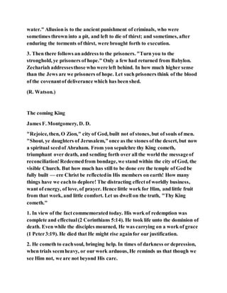 water." Allusion is to the ancient punishment of criminals, who were
sometimes thrown into a pit, and left to die of thirst; and sometimes, after
enduring the torments of thirst, were brought forth to execution.
3. Then there follows an address to the prisoners. "Turn you to the
stronghold, ye prisoners of hope." Only a few had returned from Babylon.
Zechariah addressesthose who were left behind. In how much higher sense
than the Jews are we prisoners of hope. Let such prisoners think of the blood
of the covenantof deliverance which has been shed.
(R. Watson.)
The coming King
James F. Montgomery, D. D.
"Rejoice, then, O Zion," city of God, built not of stones, but of souls of men.
"Shout, ye daughters of Jerusalem,"once as the stones of the desert, but now
a spiritual seedof Abraham. From yon sepulchre thy King cometh,
triumphant over death, and sending forth over all the world the messageof
reconciliation!Redeemedfrom bondage, we stand within the city of God, the
visible Church. But how much has still to be done ere the temple of God be
fully built — ere Christ be reflectedin His members on earth! How many
things have we eachto deplore! The distracting effectof worldly business,
want of energy, of love, of prayer. Hence little work for Him, and little fruit
from that work, and little comfort. Let us dwell on the truth, "Thy King
cometh."
1. In view of the factcommemorated today. His work of redemption was
complete and effectual(2 Corinthians 5:14). He took life unto the dominion of
death. Even while the disciples mourned, He was carrying on a work of grace
(1 Peter3:19). He died that He might rise againfor our justification.
2. He cometh to eachsoul, bringing help. In times of darkness or depression,
when trials seemheavy, or our work arduous, He reminds us that though we
see Him not, we are not beyond His care.
 