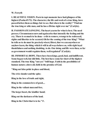 W. Forsyth
I. BEAUTIFUL VISION. Poets in rapt moments have had glimpses of the
highest (Psalm45:72). The character, the life and work of a true King, have
passedbefore them as things fair to see. But where is the reality? "Find me
the true king or able man, and he has a Divine right over me" (Carlyle).
II. PASSIONATE LONGING. The heart yearns for what is best. The need
presses. Circumstances now and againarise that intensify the feeling and the
cry. There is so much to be done - evils to remove, wrongs to be redressed,
rights and liberties to be secured. Oh for the coming of the true King! "What
he tells us to do must be preciselywisest, fittest, that we can anywhere or
anyhow learn, the thing which it will in all ways behove us, with right loyal
thankfulness and nothing doubting, to do. Our doing and life were then, so far
as government would regulate them, wellregulated" (Carlyle).
III. IMMORTAL HOPE. There have been kings, good, bad, and indifferent.
Some began well, but did little. The best have come far short of the highest
standard. The true King "not yet." Still hope. Faith in the possibilities of
human nature; above all, faith in the promise of God.
"Ring out false pride in place and blood,
The civic slander and the spite;
Ring in the love of truth and right,
Ring in the common love of good....
Ring in the valiant man and free,
The largerheart, the kindlier hand;
Ring out the darkness of the land.
Ring in the Christ that is to be." F.
 