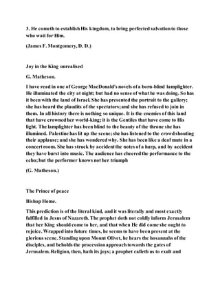 3. He cometh to establishHis kingdom, to bring perfected salvationto those
who wait for Him.
(James F. Montgomery, D. D.)
Joy in the King unrealised
G. Matheson.
I have read in one of George MacDonald's novels ofa born-blind lamplighter.
He illuminated the city at night; but had no sense of what he was doing. So has
it been with the land of Israel. She has presented the portrait to the gallery;
she has heard the plaudits of the spectators;and she has refused to join in
them. In all history there is nothing so unique. It is the enemies of this land
that have crownedher world-king; it is the Gentiles that have come to His
light. The lamplighter has been blind to the beauty of the throne she has
illumined. Palestine has lit up the scene;she has listened to the crowdshouting
their applause; and she has wonderedwhy. She has been like a deaf mute in a
concertroom. She has struck by accidentthe notes of a harp, and by accident
they have burst into music. The audience has cheeredthe performance to the
echo;but the performer knows not her triumph
(G. Matheson.)
The Prince of peace
Bishop Home.
This prediction is of the literal kind, and it was literally and most exactly
fulfilled in Jesus of Nazareth. The prophet doth not coldly inform Jerusalem
that her King should come to her, and that when He did come she ought to
rejoice. Wrapped into future times, he seems to have been present at the
glorious scene. Standing upon Mount Olivet, he hears the hosannahs of the
disciples, and beholds the processionapproachtowards the gates of
Jerusalem. Religion, then, hath its joys; a prophet calleth us to exult and
 