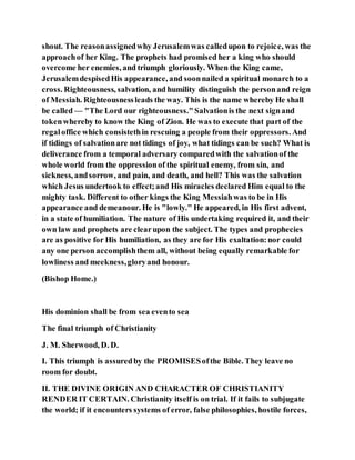 shout. The reasonassignedwhy Jerusalemwas calledupon to rejoice, was the
approachof her King. The prophets had promised her a king who should
overcome her enemies, and triumph gloriously. When the King came,
JerusalemdespisedHis appearance, and soonnailed a spiritual monarch to a
cross. Righteousness, salvation, and humility distinguish the personand reign
of Messiah. Righteousnessleads the way. This is the name whereby He shall
be called — "The Lord our righteousness."Salvationis the next signand
tokenwhereby to know the King of Zion. He was to execute that part of the
regaloffice which consistethin rescuing a people from their oppressors. And
if tidings of salvationare not tidings of joy, what tidings can be such? What is
deliverance from a temporal adversary comparedwith the salvationof the
whole world from the oppressionof the spiritual enemy, from sin, and
sickness, andsorrow, and pain, and death, and hell? This was the salvation
which Jesus undertook to effect;and His miracles declared Him equal to the
mighty task. Different to other kings the King Messiahwas to be in His
appearance and demeanour. He is "lowly." He appeared, in His first advent,
in a state of humiliation. The nature of His undertaking required it, and their
own law and prophets are clearupon the subject. The types and prophecies
are as positive for His humiliation, as they are for His exaltation:nor could
any one person accomplishthem all, without being equally remarkable for
lowliness and meekness,gloryand honour.
(Bishop Home.)
His dominion shall be from sea evento sea
The final triumph of Christianity
J. M. Sherwood, D. D.
I. This triumph is assuredby the PROMISESofthe Bible. They leave no
room for doubt.
II. THE DIVINE ORIGIN AND CHARACTER OF CHRISTIANITY
RENDER IT CERTAIN. Christianity itself is on trial. If it fails to subjugate
the world; if it encounters systems of error, false philosophies, hostile forces,
 
