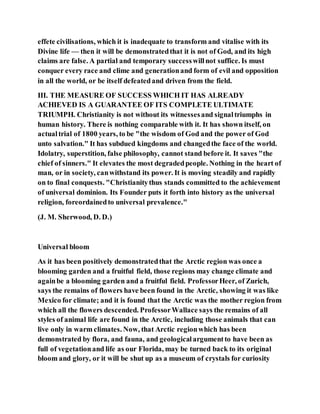 effete civilisations, which it is inadequate to transform and vitalise with its
Divine life — then it will be demonstratedthat it is not of God, and its high
claims are false. A partial and temporary successwillnot suffice. Is must
conquer every race and clime and generationand form of evil and opposition
in all the world, or be itself defeatedand driven from the field.
III. THE MEASURE OF SUCCESS WHICH IT HAS ALREADY
ACHIEVED IS A GUARANTEE OF ITS COMPLETE ULTIMATE
TRIUMPH. Christianity is not without its witnessesand signaltriumphs in
human history. There is nothing comparable with it. It has shown itself, on
actualtrial of 1800 years, to be "the wisdom of God and the power of God
unto salvation." It has subdued kingdoms and changedthe face of the world.
Idolatry, superstition, false philosophy, cannot stand before it. It saves "the
chief of sinners." It elevates the most degradedpeople. Nothing in the heart of
man, or in society, canwithstand its power. It is moving steadily and rapidly
on to final conquests. "Christianitythus stands committed to the achievement
of universal dominion. Its Founder puts it forth into history as the universal
religion, foreordainedto universal prevalence."
(J. M. Sherwood, D. D.)
Universal bloom
As it has been positively demonstratedthat the Arctic region was once a
blooming garden and a fruitful field, those regions may change climate and
againbe a blooming garden and a fruitful field. ProfessorHeer, of Zurich,
says the remains of flowers have been found in the Arctic, showing it was like
Mexico for climate; and it is found that the Arctic was the mother region from
which all the flowers descended. ProfessorWallace says the remains of all
styles of animal life are found in the Arctic, including those animals that can
live only in warm climates. Now, that Arctic regionwhich has been
demonstrated by flora, and fauna, and geologicalargumentto have been as
full of vegetationand life as our Florida, may be turned back to its original
bloom and glory, or it will be shut up as a museum of crystals for curiosity
 