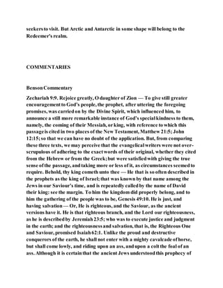 seekersto visit. But Arctic and Antarctic in some shape will belong to the
Redeemer's realm.
COMMENTARIES
BensonCommentary
Zechariah 9:9. Rejoice greatly, O daughter of Zion — To give still greater
encouragementto God’s people, the prophet, after uttering the foregoing
promises, was carriedon by the Divine Spirit, which influenced him, to
announce a still more remarkable instance of God’s specialkindness to them,
namely, the coming of their Messiah, orking, with reference to which this
passageis cited in two places of the New Testament, Matthew 21:5; John
12:15;so that we can have no doubt of the application. But, from comparing
these three texts, we may perceive that the evangelicalwriters were not over-
scrupulous of adhering to the exactwords of their original, whether they cited
from the Hebrew or from the Greek;but were satisfiedwith giving the true
sense ofthe passage, andtaking more or less of it, as circumstances seemedto
require. Behold, thy king cometh unto thee — He that is so often described in
the prophets as the king of Israel;that was known by that name among the
Jews in our Saviour’s time, and is repeatedly calledby the name of David
their king: see the margin. To him the kingdom did properly belong, and to
him the gathering of the people was to be, Genesis 49:10. He is just, and
having salvation— Or, He is righteous, and the Saviour, as the ancient
versions have it. He is that righteous branch, and the Lord our righteousness,
as he is describedby Jeremiah23:5; who was to execute justice and judgment
in the earth; and the righteousnessand salvation, that is, the Righteous One
and Saviour, promised Isaiah62:1. Unlike the proud and destructive
conquerors of the earth, he shall not enter with a mighty cavalcade ofhorse,
but shall come lowly, and riding upon an ass, andupon a coltthe foal of an
ass. Although it is certainthat the ancient Jews understoodthis prophecy of
 