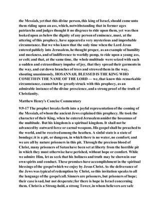 the Messiah, yetthat this divine person, this king of Israel, should come unto
them riding upon an ass, which, notwithstanding that in former ages
patriarchs and judges thought it no disgrace to ride upon them, yet was then
lookedupon as below the dignity of any personof eminence, must, at the
uttering of this prophecy, have appeareda very mysterious and improbable
circumstance. But we who know that the only time when the Lord Jesus
entered publicly into Jerusalem, he thought proper, as an example of humility
and meekness,and of indifference to worldly pomp, to ride upon a young ass,
or colt; and that, at the same time, the whole multitude were seized with such
a sudden and extraordinary impulse of joy, that they spread their garments in
the way, and cut down branches of trees and strowedthem in the way,
shouting unanimously, HOSANNAH, BLESSED IS THE KING WHO
COMETHIN THE NAME OF THE LORD — we, that know this remarkable
circumstance, cannotbut be greatlystruck with this prophecy, as an
admirable instance of the divine prescience, anda strong proof of the truth of
Christianity.
Matthew Henry's Concise Commentary
9:9-17 The prophet breaks forth into a joyful representationof the coming of
the Messiah, ofwhom the ancient Jews explained this prophecy. He took the
characterof their King, when he entered Jerusalemamidst the hosannas of
the multitude. But his kingdom is a spiritual kingdom. It shall not be
advancedby outward force or carnal weapons. His gospelshall be preachedto
the world, and be receivedamong the heathen. A sinful state is a state of
bondage;it is a pit, or dungeon, in which there is no water, no comfort; and
we are all by nature prisoners in this pit. Through the precious blood of
Christ, many prisoners of Satanhave been set at liberty from the horrible pit
in which they must otherwise have perished, without hope or comfort. While
we admire Him, let us seek that his holiness and truth may be shownin our
own spirits and conduct. These promises have accomplishment in the spiritual
blessings ofthe gospelwhich we enjoy by Jesus Christ. As the deliverance of
the Jews was typicalof redemption by Christ, so this invitation speaks to all
the language ofthe gospelcall. Sinners are prisoners, but prisoners of hope;
their case is sad, but not desperate;for there is hope in Israel concerning
them. Christ is a Strong-hold, a strong Tower, in whom believers are safe
 