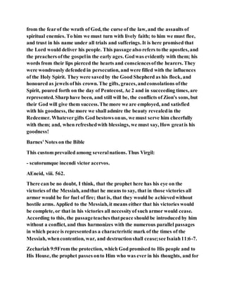 from the fearof the wrath of God, the curse of the law, and the assaults of
spiritual enemies. To him we must turn with lively faith; to him we must flee,
and trust in his name under all trials and sufferings. It is here promised that
the Lord would deliver his people. This passage also refers to the apostles, and
the preachers ofthe gospelin the early ages. Godwas evidently with them; his
words from their lips pierced the hearts and consciencesofthe hearers. They
were wondrously defended in persecution, and were filled with the influences
of the Holy Spirit. They were savedby the Good Shepherd as his flock, and
honoured as jewels ofhis crown. The gifts, graces, andconsolations ofthe
Spirit, poured forth on the day of Pentecost, Ac 2 and in succeeding times, are
represented. Sharp have been, and still will be, the conflicts of Zion's sons, but
their God will give them success.The more we are employed, and satisfied
with his goodness, the more we shall admire the beauty revealedin the
Redeemer. Whatevergifts God bestows onus, we must serve him cheerfully
with them; and, when refreshedwith blessings, we must say, How greatis his
goodness!
Barnes'Notes on the Bible
This custom prevailed among severalnations. Thus Virgil:
- scutorumque incendi victor acervos.
AEneid, viii. 562.
There can be no doubt, I think, that the prophet here has his eye on the
victories of the Messiah, andthat he means to say, that in those victories all
armor would be for fuel of fire; that is, that they would be achievedwithout
hostile arms. Applied to the Messiah, it means either that his victories would
be complete, or that in his victories all necessityof such armor would cease.
According to this, the passageteachesthatpeace should be introduced by him
without a conflict, and thus harmonizes with the numerous parallel passages
in which peace is representedas a characteristic mark of the times of the
Messiah, whencontention, war, and destructionshall cease;see Isaiah11:6-7.
Zechariah 9:9From the protection, which God promised to His people and to
His House, the prophet passes onto Him who was ever in his thoughts, and for
 