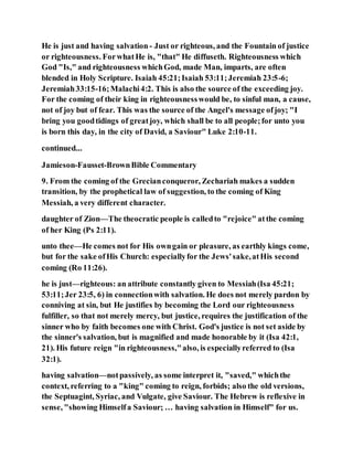He is just and having salvation - Just or righteous, and the Fountain of justice
or righteousness. ForwhatHe is, "that" He diffuseth. Righteousness which
God "Is," and righteousness whichGod, made Man, imparts, are often
blended in Holy Scripture. Isaiah 45:21;Isaiah 53:11;Jeremiah 23:5-6;
Jeremiah33:15-16;Malachi4:2. This is also the source of the exceeding joy.
For the coming of their king in righteousnesswould be, to sinful man, a cause,
not of joy but of fear. This was the source of the Angel's message ofjoy; "I
bring you goodtidings of greatjoy, which shall be to all people;for unto you
is born this day, in the city of David, a Saviour" Luke 2:10-11.
continued...
Jamieson-Fausset-BrownBible Commentary
9. From the coming of the Grecianconqueror, Zechariah makes a sudden
transition, by the prophetical law of suggestion, to the coming of King
Messiah, a very different character.
daughter of Zion—The theocratic people is calledto "rejoice" atthe coming
of her King (Ps 2:11).
unto thee—He comes not for His owngain or pleasure, as earthly kings come,
but for the sake ofHis Church: especiallyfor the Jews'sake,atHis second
coming (Ro 11:26).
he is just—righteous: an attribute constantly given to Messiah(Isa 45:21;
53:11;Jer 23:5, 6) in connectionwith salvation. He does not merely pardon by
conniving at sin, but He justifies by becoming the Lord our righteousness
fulfiller, so that not merely mercy, but justice, requires the justification of the
sinner who by faith becomes one with Christ. God's justice is not set aside by
the sinner's salvation, but is magnified and made honorable by it (Isa 42:1,
21). His future reign "in righteousness,"also, is especiallyreferred to (Isa
32:1).
having salvation—notpassively, as some interpret it, "saved," whichthe
context, referring to a "king" coming to reign, forbids; also the old versions,
the Septuagint, Syriac, and Vulgate, give Saviour. The Hebrew is reflexive in
sense, "showing Himselfa Saviour; … having salvation in Himself" for us.
 