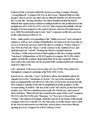 Endowedwith a salvation which He bestows as a king. Compare Margin,
"saving Himself." Compare Mt 1:21, in the Greek, "Himselfshall save His
people";that is, not by any other, but by Himself shall He save [PearsonOn
the Creed]. His "having salvation" for others manifested that He had in
Himself that righteousness whichwas indispensable for the justification of the
unrighteous (1Co 1:30; 2Co 5:21; 1Jo 2:1). This contrasts beautifully with the
haughty Grecianconqueror who came to destroy, whereas Messiahcame to
save. Still, Messiahshallcome to take "just" vengeance onHis foes, previous
to His reign of peace (Mal 4:1, 2).
lowly—mild, gentle:corresponding to His "riding on an ass" (not a despised
animal, as with us; nor a badge of humiliation, for princes in the Eastrode on
asses, as wellas low persons, Jud 5:10), that is, coming as "Prince of peace"
(Zec 9:10; Isa 9:6); the "horse," onthe contrary is the emblem of war, and
shall therefore be "cut off." Perhaps the Hebrew includes both the
"lowliness"ofHis outward state (which applies to His first coming) and His
"meekness"ofdisposition, as Mt 21:5 quotes it (compare Mt 11:29), which
applies to both His comings. Bothadapt Him for loving sympathy with us
men; and at the same time are the ground of His coming manifested exaltation
(Joh 5:27; Php 2:7-9).
colt—untamed, "whereonyet never man sat" (Lu 19:30). The symbol of a
triumphant conqueror and judge (Jud 5:10; 10:4; 12:14).
foal of an ass—literally, "asses":in Hebrew idiom, the indefinite plural for
singular (so Ge 8:4, "mountains of Ararat," for one of the mountains). The
dam accompaniedthe colt (Mt 21:2). The entry of Jesus into Jerusalemat His
first coming is a pledge of the full accomplishmentof this prophecy at His
secondcoming. It shall be "the day of the Lord" (Ps 118:24), as that first Palm
Sunday was. The Jews shallthen universally (Ps 118:26)say, what some of
them said then, "Blessedis He that cometh in the name of the Lord" (compare
Mt 21:9, with Mt 23:39);also "Hosanna," or"Save now, I beseechthee."
"Palms," the emblem of triumph, shall then also be in the hands of His people
(compare Joh 12:13, with Re 7:9, 10). Then also, as on His former entry, shall
be the feastof tabernacles (at which they used to draw water from Siloam,
quoting Isa 12:3). Compare Ps 118:15, with Zec 14:16.
 