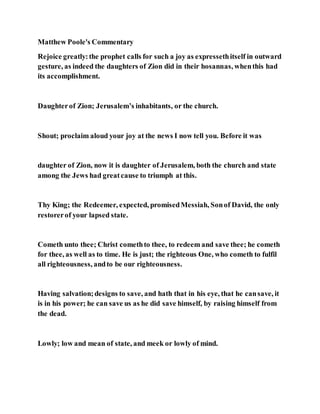 Matthew Poole's Commentary
Rejoice greatly:the prophet calls for such a joy as expressethitself in outward
gesture, as indeed the daughters of Zion did in their hosannas, whenthis had
its accomplishment.
Daughterof Zion; Jerusalem’s inhabitants, or the church.
Shout; proclaim aloud your joy at the news I now tell you. Before it was
daughter of Zion, now it is daughter of Jerusalem, both the church and state
among the Jews had greatcause to triumph at this.
Thy King; the Redeemer, expected, promisedMessiah, Sonof David, the only
restorerof your lapsed state.
Cometh unto thee; Christ comethto thee, to redeem and save thee; he cometh
for thee, as well as to time. He is just; the righteous One, who cometh to fulfil
all righteousness, andto be our righteousness.
Having salvation;designs to save, and hath that in his eye, that he cansave, it
is in his power; he can save us as he did save himself, by raising himself from
the dead.
Lowly; low and mean of state, and meek or lowly of mind.
 