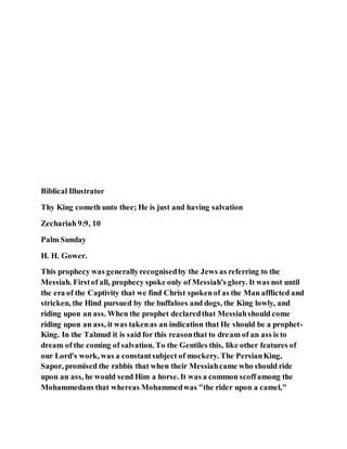 Biblical Illustrator
Thy King cometh unto thee; He is just and having salvation
Zechariah 9:9, 10
Palm Sunday
H. H. Gower.
This prophecy was generallyrecognisedby the Jews as referring to the
Messiah. Firstof all, prophecy spoke only of Messiah's glory. It was not until
the era of the Captivity that we find Christ spokenof as the Man afflicted and
stricken, the Hind pursued by the buffaloes and dogs, the King lowly, and
riding upon an ass. When the prophet declaredthat Messiahshould come
riding upon an ass, it was takenas an indication that He should be a prophet-
King. In the Talmud it is said for this reasonthat to dream of an ass is to
dream of the coming of salvation. To the Gentiles this, like other features of
our Lord's work, was a constantsubject of mockery. The PersianKing,
Sapor, promised the rabbis that when their Messiahcame who should ride
upon an ass, he would send Him a horse. It was a common scoffamong the
Mohammedans that whereas Mohammedwas "the rider upon a camel,"
 