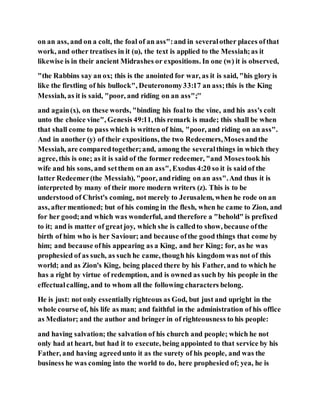 on an ass, and on a colt, the foal of an ass":and in severalother places ofthat
work, and other treatises in it (u), the text is applied to the Messiah;as it
likewise is in their ancient Midrashes or expositions. In one (w) it is observed,
"the Rabbins say an ox; this is the anointed for war, as it is said, "his glory is
like the firstling of his bullock", Deuteronomy33:17 an ass;this is the King
Messiah, as it is said, "poor, and riding on an ass";''
and again(x), on these words, "binding his foalto the vine, and his ass's colt
unto the choice vine", Genesis 49:11, this remark is made; this shall be when
that shall come to pass which is written of him, "poor, and riding on an ass".
And in another (y) of their expositions, the two Redeemers,Mosesandthe
Messiah, are comparedtogether;and, among the severalthings in which they
agree, this is one; as it is said of the former redeemer, "and Mosestook his
wife and his sons, and setthem on an ass", Exodus 4:20 so it is said of the
latter Redeemer(the Messiah), "poor, andriding on an ass".And thus it is
interpreted by many of their more modern writers (z). This is to be
understood of Christ's coming, not merely to Jerusalem, when he rode on an
ass, aftermentioned; but of his coming in the flesh, when he came to Zion, and
for her good;and which was wonderful, and therefore a "behold" is prefixed
to it; and is matter of greatjoy, which she is calledto show, because ofthe
birth of him who is her Saviour; and because ofthe good things that come by
him; and because ofhis appearing as a King, and her King; for, as he was
prophesied of as such, as such he came, though his kingdom was not of this
world; and as Zion's King, being placed there by his Father, and to which he
has a right by virtue of redemption, and is owned as such by his people in the
effectualcalling, and to whom all the following characters belong.
He is just: not only essentiallyrighteous as God, but just and upright in the
whole course of, his life as man; and faithful in the administration of his office
as Mediator; and the author and bringer in of righteousness to his people:
and having salvation; the salvation of his church and people; which he not
only had at heart, but had it to execute, being appointed to that service by his
Father, and having agreedunto it as the surety of his people, and was the
business he was coming into the world to do, here prophesied of; yea, he is
 