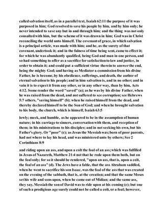 calledsalvation itself, as in a parallel text, Isaiah 62:11 the purpose of it was
purposed in him; God resolvedto save his people by him, and by him only; he
never intended to save any but in and through him; and the thing was not only
consultedwith him, but the scheme of it was drawn in him; God was in Christ
reconciling the world unto himself. The covenantof grace, in which salvation
is a principal article, was made with him; and he, as the surety of that
covenant, undertook it; and in the fulness of time being sent, came to effect it;
for which he was abundantly qualified, being God and man in one person, and
so had something to offer as a sacrifice for satisfactionto law and justice, in
order to obtain it; and could put a sufficient virtue therein to answerthe end,
being the mighty God; and having as Mediator a commissionfrom his divine
Father, he is become, by his obedience, sufferings, and death, the author of
eternal salvationto his people;and in him salvation is, and in no other; and in
vain it is to expect it from any other, or in any other way, than by him, Acts
4:12. Some render the word "saved" (a); as he was by his divine Father, when
he was raised from the dead, and not suffered to see corruption; see Hebrews
5:7 others, "saving himself" (b); when he raisedhimself from the dead, and
thereby declaredhimself to be the Son of God; and when he brought salvation
to his body, the church, which is himself, Isaiah 63:5
lowly; meek, and humble, as he appeared to be in the assumption of human
nature; in his carriage to sinners, conversationwith them, and receptionof
them; in his ministrations to his disciples; and in not seeking his own, but his
Father's glory. Or "poor" (c); as Jesus the Messiahwas;born of poor parents,
had not where to lay his head, and was ministered unto by others; See 2
Corinthians 8:9
and riding upon an ass, and upon a colt the foal of an ass;which was fulfilled
in Jesus of Nazareth, Matthew 21:4 not that he rode upon them both, but on
the foalonly; for so it should be rendered, "upon an ass, that is, upon a colt,
the foalof an ass" (d). The Jews have a fable, that the ass Abraham saddled,
when he went to sacrifice his son Isaac, was the foal of the ass that was created
on the evening of the sabbath, that is, at the creation;and that the same Moses
sethis wife and sons upon, when he came out of Midian; and the same ass,
they say, Messiahthe sonof David was to ride upon at his coming (e); but one
of such a prodigious age surely could not be called a colt, or a foal; however,
 