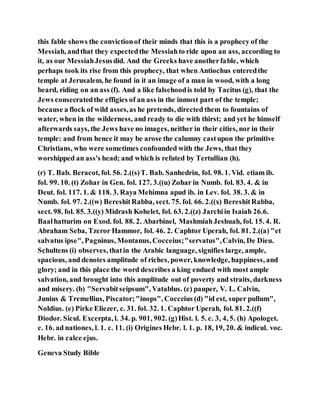 this fable shows the convictionof their minds that this is a prophecy of the
Messiah, andthat they expectedthe Messiahto ride upon an ass, according to
it, as our MessiahJesusdid. And the Greeks have anotherfable, which
perhaps took its rise from this prophecy, that when Antiochus enteredthe
temple at Jerusalem, he found in it an image of a man in wood, with a long
beard, riding on an ass (f). And a like falsehoodis told by Tacitus (g), that the
Jews consecratedthe effigies of an ass in the inmost part of the temple;
because a flock of wild asses,as he pretends, directed them to fountains of
water, when in the wilderness, and ready to die with thirst; and yet he himself
afterwards says, the Jews have no images, neither in their cities, nor in their
temple: and from hence it may be arose the calumny castupon the primitive
Christians, who were sometimes confounded with the Jews, that they
worshipped an ass's head; and which is refuted by Tertullian (h).
(r) T. Bab. Beracot, fol. 56. 2.((s)T. Bab. Sanhedrin, fol. 98. 1. Vid. etiam ib.
fol. 99. 10. (t) Zohar in Gen. fol. 127. 3.((u) Zohar in Numb. fol. 83. 4. & in
Deut. fol. 117. 1. & 118. 3. Raya Mehimna apud ib. in Lev. fol. 38. 3. & in
Numb. fol. 97. 2.((w) BereshitRabba, sect. 75. fol. 66. 2.((x) BereshitRabba,
sect. 98. fol. 85. 3.((y) Midrash Kohelet, fol. 63. 2.((z) Jarchiin Isaiah 26.6.
Baalhatturim on Exod. fol. 88. 2. Abarbinel, MashmiahJeshuah, fol. 15. 4. R.
Abraham Seba, Tzeror Hammor, fol. 46. 2. Caphtor Uperah, fol. 81. 2.((a) "et
salvatus ipse", Pagninus, Montanus, Cocceius;"servatus",Calvin, De Dieu.
Schultens (i) observes, thatin the Arabic language, signifies large, ample,
spacious, and denotes amplitude of riches, power, knowledge, happiness, and
glory; and in this place the word describes a king endued with most ample
salvation, and brought into this amplitude out of poverty and straits, darkness
and misery. (b) "Servabitseipsum", Vatablus. (c) pauper, V. L. Calvin,
Junius & Tremellius, Piscator;"inops", Cocceius (d) "id est, super pullum",
Noldius. (e) Pirke Eliezer, c. 31. fol. 32. 1. Caphtor Uperah, fol. 81. 2.((f)
Diodor. Sicul. Excerpta, l. 34. p. 901, 902. (g)Hist. l. 5. c. 3, 4, 5. (h) Apologet.
c. 16. ad nationes, l. 1. c. 11. (i) Origines Hebr. l. 1. p. 18, 19, 20. & indicul. voc.
Hebr. in calce ejus.
Geneva Study Bible
 