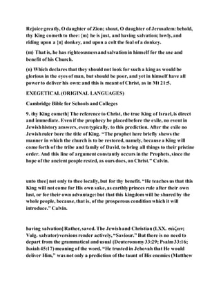 Rejoice greatly, O daughter of Zion; shout, O daughter of Jerusalem:behold,
thy King comethto thee: {m} he is just, and having salvation; lowly, and
riding upon a {n} donkey, and upon a colt the foal of a donkey.
(m) That is, he has righteousnessand salvationin himself for the use and
benefit of his Church.
(n) Which declares that they should not look for such a king as would be
glorious in the eyes of man, but should be poor, and yet in himself have all
powerto deliver his own: and this is meant of Christ, as in Mt 21:5.
EXEGETICAL(ORIGINAL LANGUAGES)
Cambridge Bible for Schools andColleges
9. thy King cometh] The reference to Christ, the true King of Israel, is direct
and immediate. Even if the prophecy be placedbefore the exile, no event in
Jewishhistory answers, eventypically, to this prediction. After the exile no
Jewishruler bore the title of King. “The prophet here briefly shews the
manner in which the church is to be restored, namely, because a King will
come forth of the tribe and family of David, to bring all things to their pristine
order. And this line of argument constantly occurs in the Prophets, since the
hope of the ancient people rested, as ours does, on Christ.” Calvin.
unto thee] not only to thee locally, but for thy benefit. “He teaches us that this
King will not come for His own sake, as earthlyprinces rule after their own
lust, or for their own advantage:but that this kingdom will be sharedby the
whole people, because,that is, of the prosperous condition which it will
introduce.” Calvin.
having salvation]Rather, saved. The Jewishand Christian (LXX. σώζων;
Vulg. salvator)versions render actively, “Saviour.” But there is no need to
depart from the grammatical and usual (Deuteronomy33:29; Psalm33:16;
Isaiah45:17) meaning of the word. “He trusted in Jehovah that He would
deliver Him,” was not only a prediction of the taunt of His enemies (Matthew
 