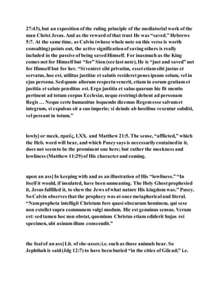 27:43), but an exposition of the ruling principle of the mediatorial work of the
man Christ Jesus. And as the reward of that trust He was “saved.” Hebrews
5:7. At the same time, as Calvin (whose whole note on this verse is worth
consulting) points out, the active significationof saving others is really
included in the passive of being savedHimself. For inasmuch as the King
comes not for Himself but “for” Sion (see last note), He is “just and saved” not
for Himself but for her. “Siveniret sibi privatim, essetetiamsibi justus et
servatus, hoc est, utilitas justitiæ et salutis resideretpenes ipsum solum, vel in
ejus persona. Sedquum aliorum respectuvenerit, etiam in eorum gratiam et
justitia et salute præditus est. Ergo justitia et salus quarum hic fit mentio
pertinent ad totum corpus Ecclesiæ, neque restringi debent ad personam
Regis … Neque certe humanitus loquendo dicemus Regemesse salvumet
integrum, si expulsus sit a suo imperio; si deinde ab hostibus vexentur subditi,
vel pereant in totum.”
lowly] or meek. πραῦς. LXX. and Matthew 21:5. The sense, “afflicted,” which
the Heb. word will bear, and which Puseysays is necessarilycontainedin it,
does not seemto be the prominent one here; but rather the meekness and
lowliness (Matthew 11:29)of His characterand coming.
upon an ass]In keeping with and as an illustration of His “lowliness.” “In
itself it would, if insulated, have been unmeaning. The Holy Ghostprophesied
it, Jesus fulfilled it, to shew the Jews ofwhat nature His kingdom was.” Pusey.
So Calvin observes that the prophecy was at once metaphoricaland literal.
“Nampropheta intelligit Christum fore quasi obscurum hominem, qui sese
non extollet supra communem vulgi modum. Hic est genuinus sensus. Verum
est: sedtamen hoc non obstat, quominus Christus etiam ediderit hujus rei
specimen, ubi asinum illum conscendit.”
the foalof an ass]Lit. of she-asses;i.e. such as those animals bear. So
Jephthah is said(Jdg 12:7) to have been buried “in the cities of Gilead;” i.e.
 