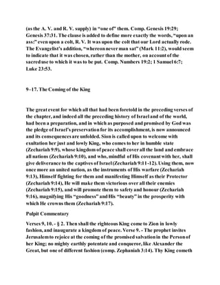 (as the A. V. and R. V. supply) in “one of” them. Comp. Genesis 19:29;
Genesis 37:31. The clause is added to define more exactly the words, “upon an
ass:” even upon a colt, R. V. It was upon the colt that our Lord actually rode.
The Evangelist’s addition, “whereonneverman sat” (Mark 11:2), would seem
to indicate that it was chosen, rather than the mother, on accountof the
sacreduse to which it was to be put. Comp. Numbers 19:2; 1 Samuel 6:7;
Luke 23:53.
9–17. The Coming of the King
The greatevent for which all that had been foretold in the preceding verses of
the chapter, and indeed all the preceding history of Israeland of the world,
had been a preparation, and in which as purposed and promised by God was
the pledge of Israel’s preservationfor its accomplishment, is now announced
and its consequencesare unfolded. Sion is called upon to welcome with
exultation her just and lowly King, who comes to her in humble state
(Zechariah 9:9), whose kingdom of peace shall coverall the land and embrace
all nations (Zechariah 9:10), and who, mindful of His covenantwith her, shall
give deliverance to the captives of Israel(Zechariah 9:11-12). Using them, now
once more an united nation, as the instruments of His warfare (Zechariah
9:13), Himself fighting for them and manifesting Himself as their Protector
(Zechariah 9:14), He will make them victorious over all their enemies
(Zechariah 9:15), and will promote them to safetyand honour (Zechariah
9:16), magnifying His “goodness” andHis “beauty” in the prosperity with
which He crowns them (Zechariah 9:17).
Pulpit Commentary
Verses 9, 10. - § 2. Then shall the righteous King come to Zion in lowly
fashion, and inaugurate a kingdom of peace. Verse 9. - The prophet invites
Jerusalemto rejoice at the coming of the promised salvationin the Personof
her King; no mighty earthly potentate and conqueror, like Alexander the
Great, but one of different fashion (comp. Zephaniah 3:14). Thy King cometh
 