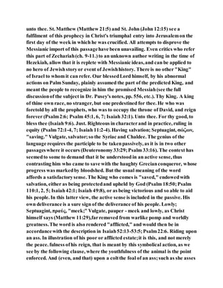unto thee. St. Matthew (Matthew 21:5) and St. John (John 12:15) see a
fulfilment of this prophecy in Christ's triumphal entry into Jerusalemon the
first day of the week in which he was crucified. All attempts to disprove the
Messianic import of this passagehave been unavailing. Even critics who refer
this part of Zechariah(ch. 9-11.)to an unknown author writing in the time of
Hezekiah, allow that it is replete with Messianic ideas,and can be applied to
no hero of Jewishstoryor event of Jewishhistory. There is no other "King"
of Israel to whom it can refer. Our blessedLord himself, by his abnormal
actions on Palm Sunday, plainly assumed the part of the predicted King, and
meant the people to recognize in him the promised Messiah(see the full
discussionof the subject in Dr. Pusey's notes, pp. 556, etc.). Thy King. A king
of thine own race, no stranger, but one predestined for thee. He who was
foretold by all the prophets, who was to occupy the throne of David, and reign
forever (Psalm2:6; Psalm 45:1, 6, 7; Isaiah 32:1). Unto thee. For thy good, to
bless thee (Isaiah 9:6). Just. Righteous in characterand in practice, ruling in
equity (Psalm 72:1-4, 7; Isaiah 11:2-4). Having salvation; Septuagint, σώζων,
"saving." Vulgate, salvator;so the Syriac and Chaldee. The genius of the
language requires the participle to be takenpassively, as it is in two other
passageswhere it occurs (Deuteronomy33:29;Psalm 33:16). The context has
seemedto some to demand that it be understood in an active sense, thus
contrasting him who came to save with the haughty Grecianconqueror, whose
progress was markedby bloodshed. But the usual meaning of the word
affords a satisfactorysense. The King who comes is "saved," endowedwith
salvation, either as being protectedand upheld by God (Psalm 18:50;Psalm
110:1, 2, 5; Isaiah42:1; Isaiah 49:8), or as being victorious and so able to aid
his people. In this latter view, the active sense is included in the passive. His
own deliverance is a sure sign of the deliverance of his people. Lowly;
Septuagint, πραύς, "meek;" Vulgate, pauper - meek and lowly, as Christ
himself says (Matthew 11:29),farremoved from warlike pomp and worldly
greatness.The word is also rendered "afflicted," and would then be in
accordancewith the description in Isaiah52:13-53:5;Psalm22:6. Riding upon
an ass. In illustration of his poor or afflicted estate;it is this, and not merely
the peace. fulness ofhis reign, that is meant by this symbolical action, as we
see by the following clause, where the youthfulness of the animal is the point
enforced. And (even, and that) upon a coltthe foal of an ass;such as she asses
 