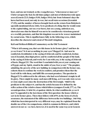 bear, and one not trained; as the evangelistsays, "whereonneverman sat."
Christ satupon the foal. In old times judges and men of distinction rode upon
asses(Genesis 22:3;Judges 5:10; Judges 10:4); but from Solomon's days the
horse had been used, not only in war, but on all state occasions (Jeremiah
17:25); and the number of horses brought back on the return from Babylon is
speciallymentioned (Ezra 2:66). So to predicate of a King that he would come
to his capitalriding, not on a war horse, but on a young, unbroken ass,
showedat once that he himself was not to be considereda victorious general
or a worldly potentate, and that his kingdom was not to be wonor maintained
by carnal arms. This is signified more fully in the following verse, which
describes the characterand extent of Messiah's kingdom.
Keil and DelitzschBiblical Commentary on the Old Testament
"Who is left among you, that saw this house in its former glory? and how do
ye see it now? Is it not as nothing in your eyes? Haggai2:4. And now be
comforted, Zerubbabel, is the saying of Jehovah; and be comforted, Joshua
son of Jozadak, thou high priest; and be comforted all the people of the land,
is the saying of Jehovah, and work:for I am with you, is the saying of Jehovah
of hosts. Haggai2:5. The word that I concludedwith you at your coming out
of Egypt, and my Spirit, stand in the midst of you; fear ye not." The prophet,
admitting the poverty of the new building in comparisonwith the former one,
exhorts them to continue the work in comfort, and promises them that the
Lord will be with them, and fulfil His covenant promises. The question in
Haggai2:3 is addressedto the old men, who had seenSolomon's temple in all
its glory. There might be many such men still living, as it was only sixty-seven
or sixty-eight years since the destruction of the first temple. ‫ראׁשּנה‬ is the
predicate to the subject ‫,ימ‬ and has the article because it is defined by the
reflex action of the relative clause which follows (compare Ewald, 277, a). The
secondquestion, ‫ּומּו‬ ‫ּנּתא‬ ‫,ומר‬ et qualem videtis, In what condition do ye see it
now? is appended to the lastclause of the first question: the house which ye
saw in its former glory. There then follows with ‫,רוּוּנ‬ in the form of a lively
assurance, the statementof the difference betweenthe two buildings. ‫ּוּניּכ‬ ‫,ּומרו‬
which has been interpreted in very different ways, may be explained from the
double use of the ‫כ‬ in comparisons, which is common in Hebrew, and which
answers to our as - so: here, however, it is used in the same way as in Genesis
 