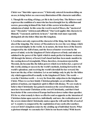 Christ was "thatrider upon an ass." Christonly entered Jerusalemriding on
an ass, to bring before us a necessaryillustration of His characterand office.
1. Though He was King of kings, yet He is the Lowly One. The Hebrew word
expresses the condition of a man who has been brought low by affliction and
sorrow, possessing in himself the fruit of this sorrow in lowliness and
submission of mind. In this sense the word is used of Moses, the "meekestof
men." Messiahis "strickenand afflicted." Our Lord applies this characterto
Himself, "I am meek and lowly in heart." And this trait must especially
distinguish all who follow Him into His kingdom.
2. Lowliness not only expressedthe characterofthe King, but the character
also of the kingship. The victory of Messiahis to be over the very things which
are esteemedmighty in the world. As in nature, the brute force of the beastis
conquered by the skill of man, and the forces ofmatter overcome by the
powerof mind, so in the kingdom of Christ all powers of body and mind are
subdued to the powerof the Spirit which is made perfect in human weakness.
All through the history of Israel, God's hand had thus been made manifest in
the casting down of strongholds. When, therefore, Jerusalemrejectedthe
Messiah, she became like the fallen powers which were before her, a powerof
this world, aiming at success by the world's methods, looking forward to the
world's splendour, and receiving the world's downfall for her reward. She
knew not the day of her visitation. Let us not indulge only in pity for the fallen
city which opposeditself so madly to the kingdom of Christ. The world —
even the Christian world — is very far from this subjection to the kingdom of
Christ. When we see how faintly Christian principles as yet influence the
policies of nations, our impatient spirit is filled with dismay. We are ready to
believe that Christianity has gained extensionat the costof intension, that
men have been made Christians at the costof Christianity, and that it had
been better if the conversionof Europe had been slowerrather than speedier.
If it be so, what remedy is there so effective and so apposite as the intension of
Christian claims upon ourselves, individually and now, the realisationnow of
the severe claimwhich Christianity makes upon the will and the life of eachof
us? A country is conquered by the capitulation of one castle afteranother;
even so Christ's kingdom comes by the yielding up of individual hearts. What
a glorious triumph we canmake for Christ in our hearts today! With hearts
 