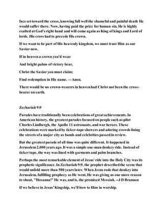 face settoward the cross, knowing full well the shameful and painful death He
would suffer there. Now, having paid the price for human sin, He is highly
exalted at God’s right hand and will come again as King of kings and Lord of
lords. His cross had to precede His crown.
If we want to be part of His heavenly kingdom, we must trust Him as our
Savior now.
If in heaven a crown you'd wear
And bright palms of victory bear,
Christ the Savior you must claim;
Find redemption in His name. —Anon.
There would be no crown-wearers in heavenhad Christ not been the cross-
bearer on earth.
Zechariah 9:9
Parades have traditionally been celebrations of greatachievements. In
American history, the greatestparades focusedon people such as pilot
Charles Lindbergh, the Apollo 11 astronauts, and war heroes. These
celebrations were markedby ticker-tape showers and adoring crowds lining
the streets ofa major city as bands and celebrities passedin review.
But the greatestparade of all time was quite different. It happened in
Jerusalem2,000 years ago.It was a simple one-man donkey ride. Instead of
tickertape, the way was lined with garments and palm branches.
Perhaps the most remarkable element of Jesus'ride into the Holy City was its
prophetic significance. In Zechariah 9:9, the prophet describedthe scene that
would unfold more than 500 years later. When Jesus rode that donkey into
Jerusalem, fulfilling prophecy as He went, He was giving us one more reason
to shout, "Hosanna!" He was, and is, the promised Messiah. --J D Brannon
If we believe in Jesus'Kingship, we'll bow to Him in worship.
 