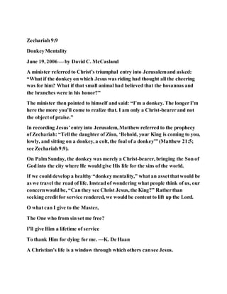 Zechariah 9:9
DonkeyMentality
June 19, 2006 — by David C. McCasland
A minister referred to Christ’s triumphal entry into Jerusalemand asked:
“What if the donkey on which Jesus was riding had thought all the cheering
was for him? What if that small animal had believed that the hosannas and
the branches were in his honor?”
The minister then pointed to himself and said: “I’m a donkey. The longerI’m
here the more you’ll come to realize that. I am only a Christ-bearerand not
the objectof praise.”
In recording Jesus’entry into Jerusalem, Matthew referred to the prophecy
of Zechariah: “Tellthe daughter of Zion, ‘Behold, your King is coming to you,
lowly, and sitting on a donkey, a colt, the foal of a donkey’” (Matthew 21:5;
see Zechariah9:9).
On Palm Sunday, the donkey was merely a Christ-bearer, bringing the Son of
God into the city where He would give His life for the sins of the world.
If we could develop a healthy “donkeymentality,” what an assetthatwould be
as we travel the road of life. Instead of wondering what people think of us, our
concernwould be, “Can they see Christ Jesus, the King?” Ratherthan
seeking creditfor service rendered, we would be content to lift up the Lord.
O what can I give to the Master,
The One who from sin set me free?
I’ll give Him a lifetime of service
To thank Him for dying for me. —K. De Haan
A Christian’s life is a window through which others cansee Jesus.
 