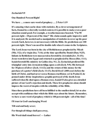 Zechariah 9:9
One Hundred PercentRight!
We have … a more sure word of prophecy … 2 Peter1:19
It's amazing what canbe done with statistics. Bya cleverarrangement of
facts, framed in a shrewdly worded context, it is possible to make even a poor
situation sound good. Forexample, a weathermanonce boasted, "I'm 90
percent right—10 percent of the time!" His claim sounds quite impresive until
it is analyzed. He neededsuch a manipulation of statistics to cover up his poor
record. Such, however, is not necessarywith the Bible. Its predictions are 100
percent right. There's no need for double-talk when it comes to the Scriptures.
The Lord Jesus was born in the city of Bethlehemas prophesied by Micah
(Mic. 5:2); of a virgin (Isa. 7:14); at the time specifiedby Daniel (Dan. 9:25).
Infants in Bethlehem were massacredas foretold by Jeremiah(Jer. 31:15);
Jesus wentdown into Egypt and returned as prophesied by Hosea (Hos. 11:1).
Isaiahforetold His ministry in Galilee (Isa. 9:1, 2); Zechariah predicted His
triumphal entry into Jerusalemridipg upon a colt (Zech. 9:9); His betrayal
for 30 pieces ofsilver (Zech. 11:12);and the return of this money for the
purchase of a potter's field (Zech. 11:13). David lived 1,000 years before the
birth of Christ, and had never seena Roman crucifixion; yet in Psalm22, he
penned under divine inspiration a graphic portrayal of the death Jesus
suffered when He died upon a Roman cross. Isaiah53 also gives us a detailed
picture of our Lord's rejectionand death. These few prophecies alone should
impress the worst of skeptics with the reliability of the Bible.
Since these predictions have all been fulfilled to the smallestdetail, let us also
acceptwith confidence that which the Bible says about the future. Remember,
we have a sure word of prophecy which is 100 percentright—all of the time!
I'll trust in God's unchanging Word
Till soul and body sever;
For though all things shall pass away,
His Word shall stand forever! — Luther
 