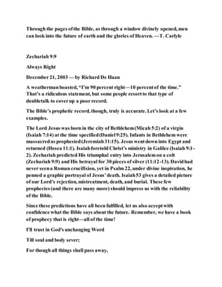 Through the pages ofthe Bible, as through a window divinely opened, men
can look into the future of earth and the glories of Heaven. —T. Carlyle
Zechariah 9:9
Always Right
December21, 2003 — by Richard De Haan
A weathermanboasted, “I’m 90 percent right—10 percentof the time.”
That’s a ridiculous statement, but some people resortto that type of
doubletalk to coverup a poor record.
The Bible’s prophetic record, though, truly is accurate. Let’s look at a few
examples.
The Lord Jesus was born in the city of Bethlehem(Micah 5:2) of a virgin
(Isaiah 7:14) at the time specified(Daniel9:25). Infants in Bethlehem were
massacredas prophesied(Jeremiah31:15). Jesus wentdown into Egypt and
returned (Hosea 11:1). Isaiahforetold Christ’s ministry in Galilee (Isaiah 9:1-
2). Zechariah predicted His triumphal entry into Jerusalemon a colt
(Zechariah 9:9) and His betrayal for 30 pieces of silver (11:12-13). Davidhad
never seena Roman crucifixion, yet in Psalm 22, under divine inspiration, he
penned a graphic portrayal of Jesus’death. Isaiah53 gives a detailed picture
of our Lord’s rejection, mistreatment, death, and burial. These few
prophecies (and there are many more) should impress us with the reliability
of the Bible.
Since these predictions have all been fulfilled, let us also acceptwith
confidence what the Bible says about the future. Remember, we have a book
of prophecy that is right—all of the time!
I'll trust in God's unchanging Word
Till soul and body sever;
For though all things shall pass away,
 