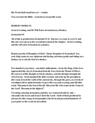 His Word shall stand forever! —Luther
You can trust the Bible—Godalways keeps His word.
ROBERT MORGAN
Jesus is Coming, and He Will Enter Jerusalemon a Donkey
Zechariah 9:9
All of this is predicted in Zechariah 9:1-8. But now we come to verse 9, and
this one verse gives us the secondmovement in the chapter. Jesus is coming,
and He will enter Jerusalemon a donkey.
Rejoice greatly, O Daughter of Zion! Shout, Daughterof Jerusalem! See,
your king comes to you, righteous and having salvation, gentle and riding on a
donkey, on a colt, the foal of a donkey.
Five hundred years later—one half a millennium—Jesus the King of the Jews
approachedthe city of Jerusalemfrom the East, from the Mount of Olives.
He sent two of His disciples to fetch a donkey, and the disciples brought the
colt of Jesus. Jesus mounted the little creature and rode up the precipitous
dirt road, toward the walls of the ancientcity, through the gates, as crowds of
worshipers threw palm branches to pave His wayand as young and old alike
cried, “Hosanna to the Son of David! Blessedis He who comes in the Name of
the Lord! Hosanna in the highest!”
Two kings entering Jerusalem, and they are contrastedside by side—
Alexander the Great and Jesus Christ the Lord—both of them predicted in
advance by this young Jewishprophet who lived and preachedhundreds of
years prior to the events he described.
 