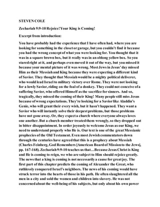 STEVEN COLE
Zechariah 9:9-10 Rejoice!Your King is Coming!
Excerpt from introduction:
You have probably had the experience that I have often had, where you are
looking for something in the closetorgarage, but you couldn’t find it because
you had the wrong conceptof what you were looking for. You thought that it
was in a square brown box, but it really was in an oblong yellow box. So you
staredright at it, and perhaps even moved it out of the way, but you missed it
because your mental picture of it was wrong. MostJews in Jesus’day missed
Him as their Messiahand King because they were expecting a different kind
of Savior. They thought that Messiahwould be a mighty political deliverer,
who would lead Israel to military victory over Rome. They were not looking
for a lowly Savior, riding on the foal of a donkey. They could not conceive ofa
suffering Savior, who offered Himself as the sacrifice forsinners. And so,
tragically, they missed the coming of their King! Many people still miss Jesus
because ofwrong expectations. They’re looking for a Saviorlike Aladdin’s
Genie, who will grant their every wish, but it hasn’t happened. They want a
Savior who will instantly solve their deepestproblems, but those problems
have not gone away. Or, they expecta church where everyone always loves
one another. But a church member treatedthem wrongly, so they dropped out
in bitter disappointment. In order joyously to welcome Jesus as our King, we
need to understand properly who He is. Our text is one of the greatMessianic
prophecies of the Old Testament. Even most Jewishcommentators down
through the centuries have agreedthat this is a prophecy about Messiah
(Charles Feinberg, God Remembers [American Boardof Missionto the Jews],
pp. 167-168). Zechariah9:9-10 teaches us that…BecauseJesusChrist is King
and He is coming to reign, we who are subject to Him should rejoice greatly.
The news that a king is coming is not necessarilya cause for greatjoy. The
first part of this chapter predicts the coming of Alexander the Great, who
ruthlessly conquered Israel’s neighbors. The news of his coming would have
struck terror into the hearts of those in his path. He often slaughteredall the
men in a city and soldthe women and children into slavery. He was not
concernedabout the well-being of his subjects, but only about his own power
 