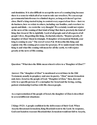 and dominion. It is also difficult to acceptthe news of a coming king because
there is a sense in which all of us want to rule our own lives. We can accept
governmental interference to a limited degree, as long as it doesn’t get too
close. Butif a king started trying to control every aspectofour lives—how we
do business, how we relate to others, including our families, and even how we
speak and think—we resistthe very thought! We certainly would not rejoice
at the news of the coming of that kind of king! But that is preciselythe kind of
King that Jesus is! He is rightfully Lord of all people and of all aspects ofall
people’s lives. Regarding this King, Zechariahexhorts, “Rejoice greatly, O
daughter of Zion! Shout in triumph, O daughter of Jerusalem!Behold, your
king is coming to you.” The restof verses 9 & 10 describe this King and
explain why His coming gives cause for greatjoy. If we understand who this
King is and what His coming will mean for all the earth, we will rejoice
greatly at the news of His coming.
Question:"What does the Bible mean when it refers to a 'Daughter of Zion'?"
Answer: The “daughter of Zion” is mentioned severaltimes in the Old
Testament, usually in prophecy and once in poetry. “Zion” meant Jerusalem
and, later, Israelas the people of God. “Daughterof Zion,” then, does not
refer to a specific person. It’s a metaphor for Israeland the loving, caring,
patient relationship God has with His chosenpeople.
As a representationof the people of Israel, the daughter of Zion is described
in severaldifferent situations:
2 Kings 19:21: A people confident in the deliverance of their God. When
Assyria threatened Jerusalem, King Hezekiahwent to the Lord. In response,
God sent Isaiahto reassure Hezekiahthat Jerusalemwould not fall to Assyria,
 