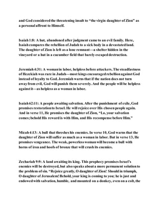 and God consideredthe threatening insult to “the virgin daughter of Zion” as
a personalaffront to Himself.
Isaiah1:8: A hut, abandoned after judgment came to an evil family. Here,
Isaiahcompares the rebellion of Judah to a sick body in a devastatedland.
The daughter of Zion is left as a lone remnant—a shelter hidden in the
vineyard or a hut in a cucumber field that barely escapeddestruction.
Jeremiah4:31: A womanin labor, helpless before attackers.The steadfastness
of Hezekiah was rare in Judah—most kings encouragedrebellionagainstGod
instead of loyalty to God. Jeremiah warns that if the nation does not turn
awayfrom evil, God will punish them severely. And the people will be helpless
againstit—as helpless as a woman in labor.
Isaiah62:11: A people awaiting salvation. After the punishment of exile, God
promises restorationto Israel. He will rejoice over His chosenpeople again.
And in verse 11, He promises the daughter of Zion, “Lo, your salvation
comes;behold His reward is with Him, and His recompense before Him.”
Micah4:13: A bull that threshes his enemies. In verse 10, God warns that the
daughter of Zion will suffer as much as a woman in labor. But in verse 13, He
promises vengeance. The weak, powerlesswomanwill become a bull with
horns of iron and hoofs of bronze that will crush its enemies.
Zechariah 9:9: A land awaiting its king. This prophecy promises Israel’s
enemies will be destroyed, but also speaks abouta more permanent solutionto
the problem of sin. “Rejoice greatly, O daughter of Zion! Should in triumph,
O daughter of Jerusalem!Behold, your king is coming to you; he is just and
endowedwith salvation, humble, and mounted on a donkey, even on a colt, the
 