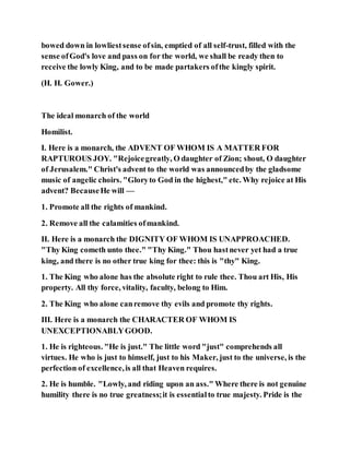 bowed down in lowliestsense ofsin, emptied of all self-trust, filled with the
sense ofGod's love and pass on for the world, we shall be ready then to
receive the lowly King, and to be made partakers ofthe kingly spirit.
(H. H. Gower.)
The ideal monarch of the world
Homilist.
I. Here is a monarch, the ADVENT OF WHOM IS A MATTER FOR
RAPTUROUS JOY. "Rejoicegreatly, O daughter of Zion; shout, O daughter
of Jerusalem." Christ's advent to the world was announcedby the gladsome
music of angelic choirs. "Gloryto God in the highest," etc. Why rejoice at His
advent? BecauseHe will —
1. Promote all the rights of mankind.
2. Remove all the calamities ofmankind.
II. Here is a monarch the DIGNITY OF WHOM IS UNAPPROACHED.
"Thy King cometh unto thee." "Thy King." Thou hastnever yet had a true
king, and there is no other true king for thee: this is "thy" King.
1. The King who alone has the absolute right to rule thee. Thou art His, His
property. All thy force, vitality, faculty, belong to Him.
2. The King who alone canremove thy evils and promote thy rights.
III. Here is a monarch the CHARACTER OF WHOM IS
UNEXCEPTIONABLYGOOD.
1. He is righteous. "He is just." The little word "just" comprehends all
virtues. He who is just to himself, just to his Maker, just to the universe, is the
perfection of excellence,is all that Heaven requires.
2. He is humble. "Lowly, and riding upon an ass." Where there is not genuine
humility there is no true greatness;it is essentialto true majesty. Pride is the
 