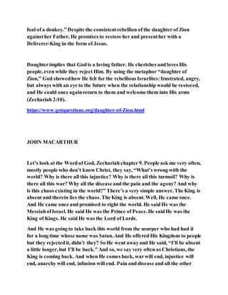 foal of a donkey.” Despite the consistentrebellion of the daughter of Zion
againsther Father, He promises to restore her and presenther with a
Deliverer-King in the form of Jesus.
Daughterimplies that God is a loving father. He cherishes and loves His
people, even while they reject Him. By using the metaphor “daughter of
Zion,” God showedhow He felt for the rebellious Israelites:frustrated, angry,
but always with an eye to the future when the relationship would be restored,
and He could once againreturn to them and welcome them into His arms
(Zechariah 2:10).
https://www.gotquestions.org/daughter-of-Zion.html
JOHN MACARTHUR
Let’s look at the Word of God, Zechariah chapter 9. People ask me very often,
mostly people who don’t know Christ, they say, “What’s wrong with the
world? Why is there all this injustice? Why is there all this turmoil? Why is
there all this war? Why all the disease and the pain and the agony? And why
is this chaos existing in the world?” There’s a very simple answer. The King is
absent and therein lies the chaos. The King is absent. Well, He came once.
And He came once and promised to right the world. He said He was the
MessiahofIsrael. He said He was the Prince of Peace.He saidHe was the
King of Kings. He said He was the Lord of Lords.
And He was going to take back this world from the usurper who had had it
for a long time whose name was Satan. And He offered His Kingdom to people
but they rejectedit, didn’t they? So He went awayand He said, “I’ll be absent
a little longer, but I’ll be back.” And so, we say very often as Christians, the
King is coming back. And when He comes back, warwill end, injustice will
end, anarchy will end, infusion will end. Pain and disease and all the other
 