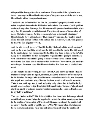 things will be brought to a bare minimum. The world will be righted when
Jesus comes again. He will seize the reins of the government of the world and
He will rule with a compassionaterod.
There are two elements that we find in Zechariah’s prophecy and in all the
other prophetic books in the Bible that write about His return. One is positive
and one is negative. One says that He comes with greatsalvationand the other
says that He comes in greatjudgment. These two elements of the coming of
Jesus Christ were cause for the response ofJohn in the tenth chapterof
Revelation. In Revelationchapter10, we read, “I saw anothermighty angel
come down of heavenclothed with a cloud and a rainbow,” and John goes on
to describe this angelin verse 1.
And then in verse 2 he says, “And He had in His hand a little scrollopened.”
And by the way, that little scrollwas the title deed to the earth. The title deed
to the earth. Jesus was coming and He had the title deed to the earth. He’s the
King. He’s absentbut He has the right to reign and He’s going to come back
with that title deed and He’s going to take over the earth. In fact, as He
unrolls the title deed that is mentioned in the book of Revelation, you have the
unrolling of the sevenseals. But He unrolls that title deed and takes back the
earth.
John’s reactionis interesting. Look at verse 8. “And the voice which I heard
from heaven spoke to me again, and said, Take the little scrollwhich is open
in the hand of the angelwho stands on the sea and on the earth. And I went to
the angel, and said unto him, Give me the little scroll. And he said unto me,
Take it, and eatit up; and it shall make thy belly bitter, but it shall be in thy
mouth sweetas honey. And I took the little scroll out of the angel’s hand, and
ate it up; and it was in my mouth sweetas honey: and as soonas I had eaten
it, my belly was bitter.”
You say, “What is this?” The little scrollis a title deed. And John says when I
saw this vision, in my vision the angelsaid eat this. In other words, John, take
in the reality of the coming of Christ and His repossessionof the earth. And
John says first he said it would be sweet. Why? Because whenChrist comes
back, everything is made right and salvationreigns all over the earth and
 
