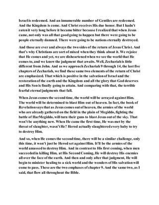 Israelis redeemed. And an innumerable number of Gentiles are redeemed.
And the Kingdom is come. And Christ receives His due honor. But I hadn’t
eatenit very long before it became bitter because I realized that when Jesus
came, not only was all that goodgoing to happen but there were going to be
people eternally damned. There were going to be nations eternally destroyed.
And those are ever and always the two sides of the return of Jesus Christ. And
that’s why Christians are sort of mixed when they think about it. We rejoice
that He comes and yet, we are disheartenedwhen we see the world that He
comes to, and we know the judgment that awaits. Well, Zechariahis little
different from John. And as we approachZechariah 9 through 14, the last five
chapters of Zechariah, we find these same two elements of the return of Christ
are emphasized. That which is positive in the salvationof Israeland the
restorationof the earth and the Kingdom and all the glory that God deserves
and His Son is finally going to attain. And comparing with that, the terrible
fearful eternaljudgments that fall.
When Jesus comes the secondtime, the world will be arrayed againstHim.
The world will be determined to blast Him out of heaven. In fact, the book of
Revelationsays that as Jesus comes outof heaven, the armies of the world
who are already gathered on the field in the plain of Megiddo, fighting the
battle of HarMegiddo, will turn their guns to blast Jesus outof the sky. That
won’t be anything new. When He came the first time, He was met by the
threat of slaughter, wasn’tHe? Herod actually slaughteredevery baby to try
to destroy Him.
And so, when He comes the secondtime, there will be a similar challenge, only
this time, it won’t just be Herod set againstHim. It’ll be the armies of the
world amassedto destroyHim. And in contrastto His first coming, when men
succeededin killing Him, at His SecondComing, He will destroy His enemies
all over the face of the earth. And then and only after that judgment, He will
begin to minister healing to a sick world and the wonders of His salvationwill
come to pass. These are the two emphases of chapter 9. And the same two, as I
said, that flow all throughout the Bible.
 