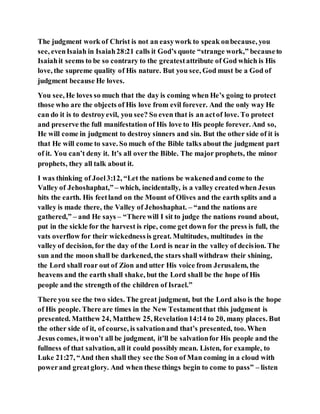 The judgment work of Christ is not an easywork to speak onbecause, you
see, evenIsaiah in Isaiah28:21 calls it God’s quote “strange work,” becauseto
Isaiahit seems to be so contrary to the greatestattribute of God which is His
love, the supreme quality of His nature. But you see, God must be a God of
judgment because He loves.
You see, He loves so much that the day is coming when He’s going to protect
those who are the objects of His love from evil forever. And the only way He
can do it is to destroyevil, you see? So even that is an actof love. To protect
and preserve the full manifestation of His love to His people forever. And so,
He will come in judgment to destroy sinners and sin. But the other side of it is
that He will come to save. So much of the Bible talks about the judgment part
of it. You can’t deny it. It’s all over the Bible. The major prophets, the minor
prophets, they all talk about it.
I was thinking of Joel3:12, “Let the nations be wakenedand come to the
Valley of Jehoshaphat,” – which, incidentally, is a valley createdwhen Jesus
hits the earth. His feetland on the Mount of Olives and the earth splits and a
valley is made there, the Valley of Jehoshaphat. – “and the nations are
gathered,” – and He says – “There will I sit to judge the nations round about,
put in the sickle for the harvest is ripe, come get down for the press is full, the
vats overflow for their wickednessis great. Multitudes, multitudes in the
valley of decision, for the day of the Lord is near in the valley of decision. The
sun and the moon shall be darkened, the stars shall withdraw their shining,
the Lord shall roar out of Zion and utter His voice from Jerusalem, the
heavens and the earth shall shake, but the Lord shall be the hope of His
people and the strength of the children of Israel.”
There you see the two sides. The great judgment, but the Lord also is the hope
of His people. There are times in the New Testamentthat this judgment is
presented. Matthew 24, Matthew 25, Revelation14:14 to 20, many places. But
the other side of it, of course, is salvationand that’s presented, too. When
Jesus comes, itwon’t all be judgment, it’ll be salvationfor His people and the
fullness of that salvation, all it could possibly mean. Listen, for example, to
Luke 21:27, “And then shall they see the Son of Man coming in a cloud with
powerand greatglory. And when these things begin to come to pass” – listen
 