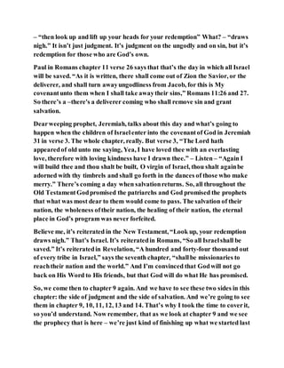 – “then look up and lift up your heads for your redemption” What? – “draws
nigh.” It isn’t just judgment. It’s judgment on the ungodly and on sin, but it’s
redemption for those who are God’s own.
Paul in Romans chapter 11 verse 26 says that that’s the day in which all Israel
will be saved. “As it is written, there shall come out of Zion the Savior, or the
deliverer, and shall turn awayungodliness from Jacob, for this is My
covenantunto them when I shall take awaytheir sins,” Romans 11:26 and 27.
So there’s a –there's a deliverer coming who shall remove sin and grant
salvation.
Dearweeping prophet, Jeremiah, talks about this day and what’s going to
happen when the children of Israelenter into the covenantof God in Jeremiah
31 in verse 3. The whole chapter, really. But verse 3, “The Lord hath
appearedof old unto me saying, Yea, I have loved thee with an everlasting
love, therefore with loving kindness have I drawn thee.” – Listen – “Again I
will build thee and thou shalt be built, O virgin of Israel, thou shalt againbe
adorned with thy timbrels and shall go forth in the dances of those who make
merry.” There’s coming a day when salvationreturns. So, all throughout the
Old TestamentGodpromised the patriarchs and God promised the prophets
that what was most dear to them would come to pass. The salvation of their
nation, the wholeness oftheir nation, the healing of their nation, the eternal
place in God’s program was never forfeited.
Believe me, it’s reiterated in the New Testament, “Look up, your redemption
draws nigh.” That’s Israel. It’s reiteratedin Romans, “So all Israelshall be
saved.” It’s reiteratedin Revelation, “A hundred and forty-four thousand out
of every tribe in Israel,” says the seventh chapter, “shallbe missionaries to
reachtheir nation and the world.” And I’m convinced that Godwill not go
back on His Word to His friends, but that God will do what He has promised.
So, we come then to chapter 9 again. And we have to see these two sides in this
chapter: the side of judgment and the side of salvation. And we’re going to see
them in chapter 9, 10, 11, 12, 13 and 14. That’s why I took the time to coverit,
so you’d understand. Now remember, that as we look at chapter 9 and we see
the prophecy that is here – we’re just kind of finishing up what we started last
 