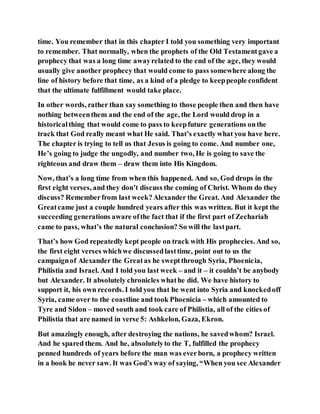 time. You remember that in this chapter I told you something very important
to remember. That normally, when the prophets of the Old Testamentgave a
prophecy that was a long time awayrelated to the end of the age, they would
usually give another prophecy that would come to pass somewhere along the
line of history before that time, as a kind of a pledge to keeppeople confident
that the ultimate fulfillment would take place.
In other words, rather than say something to those people then and then have
nothing betweenthem and the end of the age, the Lord would drop in a
historicalthing that would come to pass to keepfuture generations onthe
track that God really meant what He said. That’s exactly what you have here.
The chapter is trying to tell us that Jesus is going to come. And number one,
He’s going to judge the ungodly, and number two, He is going to save the
righteous and draw them – draw them into His Kingdom.
Now, that’s a long time from when this happened. And so, God drops in the
first eight verses, and they don’t discuss the coming of Christ. Whom do they
discuss? Rememberfrom last week?Alexander the Great. And Alexander the
Greatcame just a couple hundred years after this was written. But it kept the
succeeding generations aware ofthe fact that if the first part of Zechariah
came to pass, what’s the natural conclusion? So will the lastpart.
That’s how God repeatedly kept people on track with His prophecies. And so,
the first eight verses whichwe discussedlasttime, point out to us the
campaignof Alexander the Greatas he sweptthrough Syria, Phoenicia,
Philistia and Israel. And I told you last week – and it – it couldn’t be anybody
but Alexander. It absolutely chronicles whathe did. We have history to
support it, his own records. I told you that he went into Syria and knockedoff
Syria, came over to the coastline and took Phoenicia – which amounted to
Tyre and Sidon – moved south and took care of Philistia, all of the cities of
Philistia that are named in verse 5: Ashkelon, Gaza, Ekron.
But amazingly enough, after destroying the nations, he savedwhom? Israel.
And he spared them. And he, absolutelyto the T, fulfilled the prophecy
penned hundreds of years before the man was everborn, a prophecy written
in a book he never saw. It was God’s way of saying, “When you see Alexander
 
