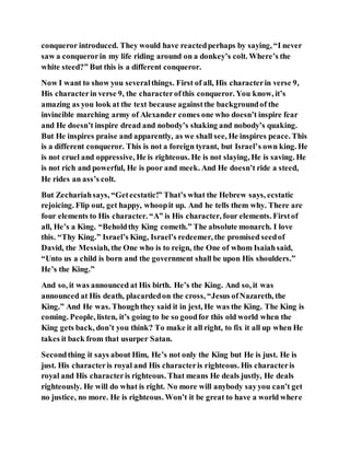 conqueror introduced. They would have reactedperhaps by saying, “I never
saw a conquerorin my life riding around on a donkey’s colt. Where’s the
white steed?” But this is a different conqueror.
Now I want to show you severalthings. First of all, His characterin verse 9,
His characterin verse 9, the characterofthis conqueror. You know, it’s
amazing as you look at the text because againstthe backgroundof the
invincible marching army of Alexander comes one who doesn’t inspire fear
and He doesn’t inspire dread and nobody’s shaking and nobody’s quaking.
But He inspires praise and apparently, as we shall see, He inspires peace. This
is a different conqueror. This is not a foreign tyrant, but Israel’s own king. He
is not cruel and oppressive, He is righteous. He is not slaying, He is saving. He
is not rich and powerful, He is poor and meek. And He doesn’t ride a steed,
He rides an ass’s colt.
But Zechariahsays, “Getecstatic!” That’s what the Hebrew says, ecstatic
rejoicing. Flip out, get happy, whoopit up. And he tells them why. There are
four elements to His character. “A” is His character, four elements. Firstof
all, He’s a King. “Beholdthy King cometh.” The absolute monarch. I love
this. “Thy King.” Israel’s King, Israel’s redeemer, the promised seedof
David, the Messiah, the One who is to reign, the One of whom Isaiahsaid,
“Unto us a child is born and the government shall be upon His shoulders.”
He’s the King.”
And so, it was announced at His birth. He’s the King. And so, it was
announced at His death, placardedon the cross, “Jesus ofNazareth, the
King.” And He was. Thoughthey said it in jest, He was the King. The King is
coming. People, listen, it’s going to be so goodfor this old world when the
King gets back, don’t you think? To make it all right, to fix it all up when He
takes it back from that usurper Satan.
Secondthing it says about Him, He’s not only the King but He is just. He is
just. His characteris royal and His characteris righteous. His characteris
royal and His characteris righteous. That means He deals justly, He deals
righteously. He will do what is right. No more will anybody sayyou can’t get
no justice, no more. He is righteous. Won’t it be great to have a world where
 