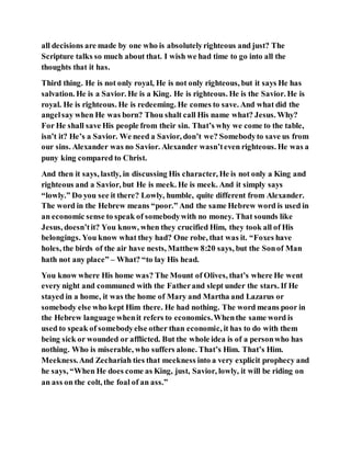 all decisions are made by one who is absolutelyrighteous and just? The
Scripture talks so much about that. I wish we had time to go into all the
thoughts that it has.
Third thing. He is not only royal, He is not only righteous, but it says He has
salvation. He is a Savior. He is a King. He is righteous. He is the Savior. He is
royal. He is righteous. He is redeeming. He comes to save. And what did the
angelsay when He was born? Thou shalt call His name what? Jesus. Why?
For He shall save His people from their sin. That’s why we come to the table,
isn’t it? He’s a Savior. We need a Savior, don’t we? Somebodyto save us from
our sins. Alexander was no Savior. Alexander wasn’teven righteous. He was a
puny king compared to Christ.
And then it says, lastly, in discussing His character, He is not only a King and
righteous and a Savior, but He is meek. He is meek. And it simply says
“lowly.” Do you see it there? Lowly, humble, quite different from Alexander.
The word in the Hebrew means “poor.” And the same Hebrew word is used in
an economic sense to speak of somebodywith no money. That sounds like
Jesus, doesn’tit? You know, when they crucified Him, they took all of His
belongings. You know what they had? One robe, that was it. “Foxes have
holes, the birds of the air have nests, Matthew 8:20 says, but the Sonof Man
hath not any place” – What? “to lay His head.
You know where His home was? The Mount of Olives, that’s where He went
every night and communed with the Fatherand slept under the stars. If He
stayed in a home, it was the home of Mary and Martha and Lazarus or
somebody else who kept Him there. He had nothing. The word means poor in
the Hebrew language whenit refers to economics.Whenthe same word is
used to speak of somebodyelse other than economic, it has to do with them
being sick or wounded or afflicted. But the whole idea is of a personwho has
nothing. Who is miserable, who suffers alone. That’s Him. That’s Him.
Meekness.And Zechariah ties that meekness into a very explicit prophecy and
he says, “When He does come as King, just, Savior, lowly, it will be riding on
an ass on the colt, the foal of an ass.”
 