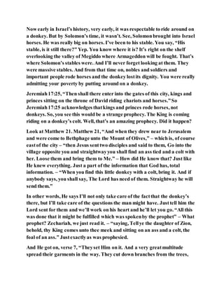 Now early in Israel’s history, very early, it was respectable to ride around on
a donkey. But by Solomon’s time, it wasn’t. See, Solomonbrought into Israel
horses. He was really big on horses. I’ve been to his stable. You say, “His
stable, is it still there?” Yep. You know where it is? It’s right on the shelf
overlooking the valley of Megiddo where Armageddon will be fought. That’s
where Solomon’s stables were. And I’ll never forget looking at them. They
were massive stables. And from that time on, nobles and soldiers and
important people rode horses and the donkey lostits dignity. You were really
admitting your poverty by putting around on a donkey.
Jeremiah17:25, “Then shall there enter into the gates of this city, kings and
princes sitting on the throne of David riding chariots and horses.”So
Jeremiah17:25 acknowledges thatkings and princes rode horses, not
donkeys. So, you see this would be a strange prophecy. The King is coming
riding on a donkey’s colt. Well, that’s an amazing prophecy. Did it happen?
Look at Matthew 21. Matthew 21, “And when they drew near to Jerusalem
and were come to Bethphage unto the Mount of Olives,” – which is, of course
eastof the city – “then Jesus senttwo disciples and said to them, Go into the
village opposite you and straightwayyou shall find an ass tied and a colt with
her. Loose them and bring them to Me.” – How did He know that? Just like
He knew everything. Just a part of the information that God has, total
information. – “When you find this little donkey with a colt, bring it. And if
anybody says, you shall say, The Lord has need of them. Straightway he will
send them.”
In other words, He says I’ll not only take care of the factthat the donkey’s
there, but I’ll take care of the questions the man might have. Justtell him the
Lord sent for them and we’ll work on his heart and he’ll let you go. “All this
was done that it might be fulfilled which was spokenby the prophet” – What
prophet? Zechariah, we just read it. – “saying, Tellye the daughter of Zion,
behold, thy King comes unto thee meek and sitting on an ass and a colt, the
foal of an ass.” Justexactlyas was prophesied.
And He got on, verse 7, “Theyset Him on it. And a very greatmultitude
spread their garments in the way. They cut down branches from the trees,
 