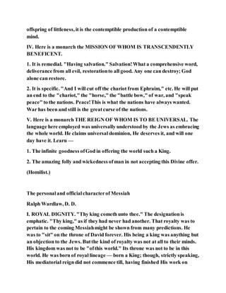 offspring of littleness, it is the contemptible production of a contemptible
mind.
IV. Here is a monarch the MISSION OF WHOM IS TRANSCENDENTLY
BENEFICENT.
1. It is remedial. "Having salvation." Salvation!What a comprehensive word,
deliverance from all evil, restorationto all good. Any one can destroy; God
alone can restore.
2. It is specific. "And I will cut off the chariot from Ephraim," etc. He will put
an end to the "chariot," the "horse," the "battle bow," of war, and "speak
peace" to the nations. Peace!This is what the nations have always wanted.
War has been and still is the greatcurse of the nations.
V. Here is a monarch THE REIGN OF WHOM IS TO BE UNIVERSAL. The
language here employed was universally understood by the Jews as embracing
the whole world. He claims universal dominion, He deserves it, and will one
day have it. Learn —
1. The infinite goodness ofGod in offering the world such a King.
2. The amazing folly and wickedness ofman in not accepting this Divine offer.
(Homilist.)
The personaland officialcharacterof Messiah
Ralph Wardlaw, D. D.
I. ROYAL DIGNITY. "Thy king cometh unto thee." The designationis
emphatic. "Thy king," as if they had never had another. That royalty was to
pertain to the coming Messiahmight be shown from many predictions. He
was to "sit" on the throne of David forever. His being a king was anything but
an objection to the Jews. Butthe kind of royalty was not at all to their minds.
His kingdom was not to be "ofthis world." Its throne was not to be in this
world. He was born of royal lineage — born a King; though, strictly speaking,
His mediatorial reign did not commence till, having finished His work on
 