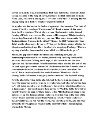 spread them in the way. The multitude that went before that followedChrist
saying, Hosanna to the King of David, blessedis He that cometh in the name
of the Lord, Hosanna in the highest.” Hosanna to the what? The King. He was
a King riding on a donkey, prophecy explicitly fulfilled.
Now go back to Zechariah. So Zechariah presents His character. Now that, of
course, if the first coming of Christ, wasn’tit? Look at verse 10. We move
from the first coming of Christ where we see His character, to the Second
Coming of Christ where we see His conquest, His conquest. This is absolutely
fascinating. Now watch. By the way, you say, “How can – how can the Old
Testamentjump from one to the other?” Simple, the Old Testamentwriters
didn’t see the church age, do you see? Theysaw the King coming. offering the
Kingdom and setting it up. The – the church is a mystery. Paul says “This is a
mystery which has been revealedto me which was hidden in the past.”
And so, the gap in here that’s two thousand years long now, the Old
Testamentprophets didn’t see. And so, immediately the King comes and it
moves to His SecondComing and it says, “I will cut off the chariot from
Ephraim and the horse from Jerusalemand the battle bow shall be cut off and
He shall speak peaceto the nation and His dominion shall be from sea evento
sea and from the earth – or from the river rather, even to the ends of the
earth.” From the deep humiliation and affliction of Messiahat His first
coming, Zechariah moves to the glory and exaltation of His SecondComing.
Now the chariothere is a battle chariot. And the horse is an instrument of
war. The horse was used for war. So were chariots. And what he’s saying here
is, “I will bring an end to war. I will remove the need for chariots and horses
in Jerusalem.” Theywon’t have to fight anymore. “And the battle bow will be
cut off.” There’s no need for these things. Why? “He shall speak peace to the
nations, set up His dominion from sea to sea, from the river to the ends of the
earth.” That’s basicallya quote from Psalm 72 verse 8. “From sea to sea”
means worldwide. He will rule the world, rule the whole world. And the river
here is the river Euphrates which was the easternborder of the land given
originally to Abram.
 