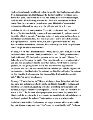 And so, from Israel’s land bordered on the eastby the Euphrates, extending
from that centerpoint, that there, as the Latins would sayterminus a quo.
From that point, all around the world will be the place where Jesus reigns.
And He will – He will bring peace so that there will be no more need for
battle. Now, here we are in the salvation part. This is God’s wonderful
redemption of Israel. No more war. He will rule and He will reign.
And then he takes it a step further. Verse 11, “As for thee also,” – that is
Israel– “by the blood of thy covenant, I have sentforth thy prisoners out of
the pit in which is no water.” You know, there’s a phenomenal thing here in
the Hebrew and that is this, that this is spokenof as if it already happened.
It’s a perfecttense. In other words, it’s just as goodas done in that day.
Becauseofthe blood of the covenant, I have already sentforth thy prisoners
out of the pit in which was no water.
You say, “Well, what does that mean?” Well, He says, first of all, because of
the blood of the covenant. “Well, what blood is that?” Well, you remember
back in Genesis 15? Godmade a promise to Abram. He said, “Abram,” –
before he was Abraham, He said – “I’m going to make a greatnation out of
you and I’m going to promise to bless that nation. Now I want to sealthat
promise, so you geta goatand a ram and a heifer and a pigeonand a
turtledove and you split the animals in half and then just kill the pigeon and
the turtledove. And lay half of the animals on this side and half of the animals
on this side, the dead pigeon on this side, and the dead turtledove on this
side.” That’s a messy bloody deal.
You say, “What’s God up to?” He got all doing – done doing that and God
just gave him a divine anesthetic, phish, put him to sleep. He’s zonked. And
the Bible says that God, speaking of Godas a smoking burning lamp and
furnace, Godpassedbetweenthose pieces, Genesis 15. Yousay, “What in the
world is that?” In the east, when people made a covenant, they made it in
blood. And the way they did it was to cut an animal in half and walk between
the bloody parts of the animal. That was the custom to seala promise.
And God – watchthis – God was not making a promise with Abram, so He
just put Abram asleepand said, “You’re not involved in this, kid.” God was
 