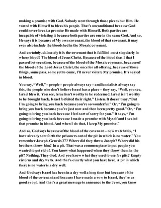 making a promise with God. Nobody went through those pieces but Him. He
vowed with Himself to bless his people. That’s unconditional because God
could never break a promise He made with Himself. Both parties are
incapable of violating it because both parties are one in the same God. And so,
He says it is because ofMy own covenant, the blood of that covenant, it may
even also include the bloodshed in the Mosaic covenant.
And certainly, ultimately it is the covenantthat is fulfilled most singularly in
whose blood? The blood of Jesus Christ. Becauseofthe blood that I that I
passedbetweenthen, because ofthe blood of the Mosaic covenant, becauseof
the blood of the Lord Jesus Christ, the once for all offering, because ofthose
things, some pass, some yet to come, I’ll never violate My promise. It’s sealed
in blood.
You say, “Well,” – people – people always say– amillennialists always say
this, the people who don’t believe Israel has a place – they say, “Well, you see,
Israelblew it. You see, Israelisn’t worthy to be redeemed. Israelisn’t worthy
to be brought back. Israelforfeited their right.” Listen. It doesn’t say, “But
I’m going to bring you back because you’re so wonderful.” Or, “I’m going to
bring you back because you’ve just now and then been pretty good.” Or, “I’m
going to bring you back because Ifeel sort of sorry for you.” It says, “I’m
going to bring you back because Imade a promise with Myselfand I sealed
that promise in blood. And when I do that, I keepMy promise.”
And so, God says because ofthe blood of the covenant – now watchthis, “I
have already sent forth the prisoners out of the pit in which is no water.” You
remember Joseph, Genesis37? Where did they throw Joseph? Where did his
brothers throw him? In a pit. That was a common place to put people you
wanted to get rid of. You know what happened when they threw them in the
pit? Nothing. They died. And you know what they used to use for pits? Empty
cisterns and dry wells. And that’s exactly what you have here. A pit in which
there is no wateris a dry well.
And God says Israelhas been in a dry wella long time but because ofthe
blood of the covenantand because I have made a vow to Israel, they’re as
goodas out. And that’s a greatmessageto announce to the Jews, youknow
 