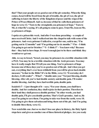 that? That your people are as goodas out of the pit someday. When the King
comes, Israelwill be freed from the pit of trouble, the pit of war, the pit of
suffering to know the liberty of the Kingdom of peace and the reign of the
Prince of PeaceHimself. And so, because ofthat he calls them prisoners of
hope in verse 12. “Turn to the stronghold, you prisoners of hope.” Turn to
Me, is what He’s saying. It’s all going to come to pass. TrustMe, lean on Me,
ye prisoners of hope.
I spoke ata prison this week. And after I was done preaching – a couple of
men receivedChrist. And I walkedout into the chapelto talk with some of the
prisoners. And every prisoner I talked to, exceptfor one, said to me, “I’m
getting out in 12 months” and “I’m getting out in six months.” “I'm – I think
I’m going to get out in October.” “I – I think I” – You know why? Because
that – they had to have hope. It wasn’tenough just to be there and think they
would never getout.
Ahh, we say to Israel, “Israel, you may be prisoners in a terrible situation with
a PLO. You may be in a terrible situation with the Arab pressure. You may
have it really rough. But I’ll tell you one thing. You’re prisoners of hope
because one of these days you’re as goodas out of the pit. And when you get
out, everything that’s ever been withheld from you will be given back double
measure.” Is that in the Bible? It’s in the Bible, verse 12, “Eventoday do I
declare, I will render” – What? – “double unto you.” Not just blessing, double
blessing. After all, you’ve had double anxiety and double pain. I’ll render
double blessing. And they have had terrible pain, double pain.
Isaiah61:7 – I just thought of it – says, “Foryour shame, you shall have
double. And for confusion, they shall rejoice in their portion. Therefore in
their land they shall possessa double portion.” In other words, you had
double pain, I’ll give you double portion. That’s God’s promise. And so, He
says I’m going to save them. I’m going to take war from the earth, verse 10.
I’m going to give them salvationand bring them out of the pit. And I’m going
to double bless them, verse 12.
Now watchthis one. Just so we don’t lose our place in history, the Holy Spirit
stops here and gives us another one of those historical pledges. Are you ready
 